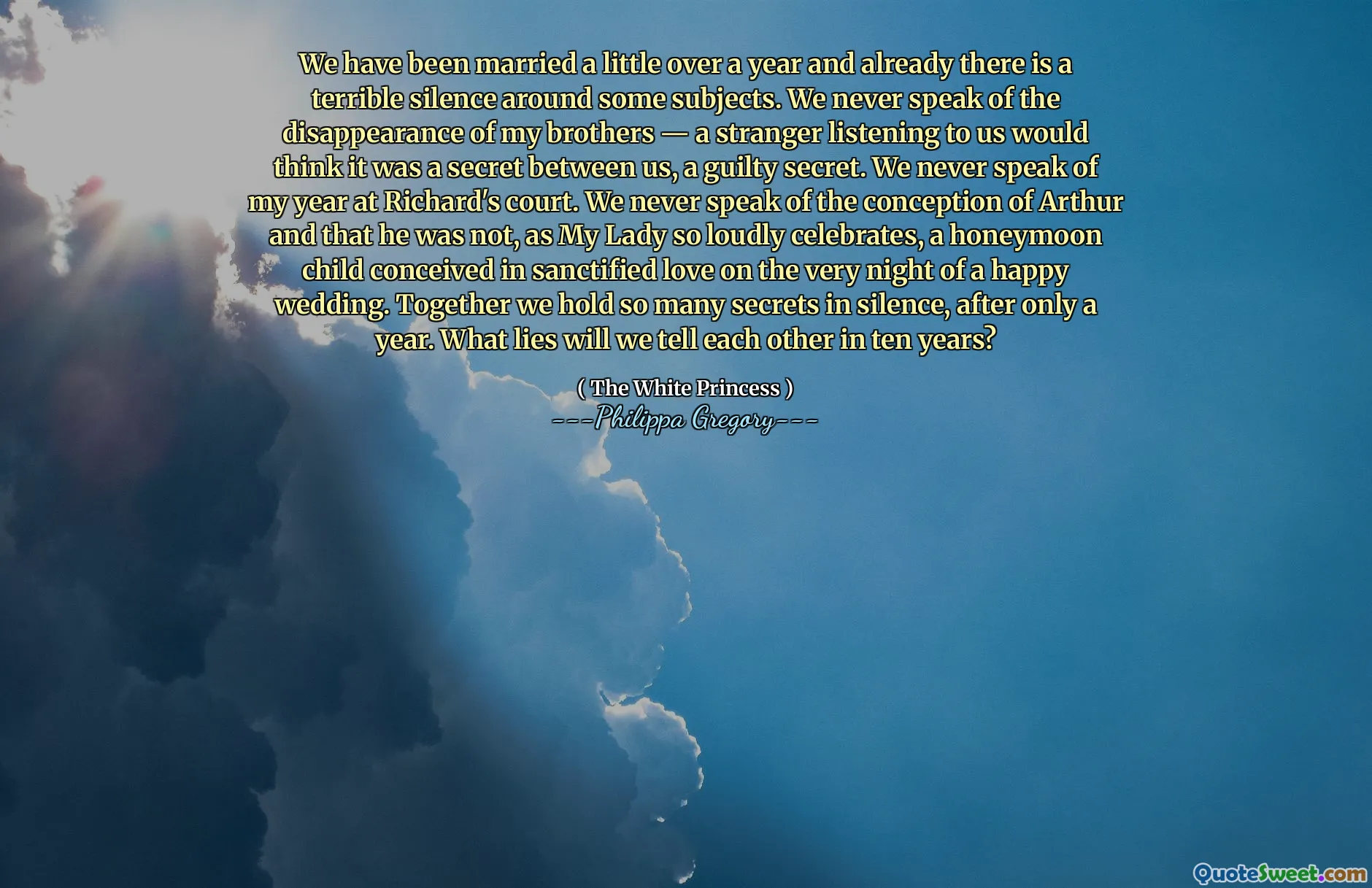 We have been married a little over a year and already there is a terrible silence around some subjects. We never speak of the disappearance of my brothers — a stranger listening to us would think it was a secret between us, a guilty secret. We never speak of my year at Richard's court. We never speak of the conception of Arthur and that he was not, as My Lady so loudly celebrates, a honeymoon child conceived in sanctified love on the very night of a happy wedding. Together we hold so many secrets in silence, after only a year. What lies will we tell each other in ten years?