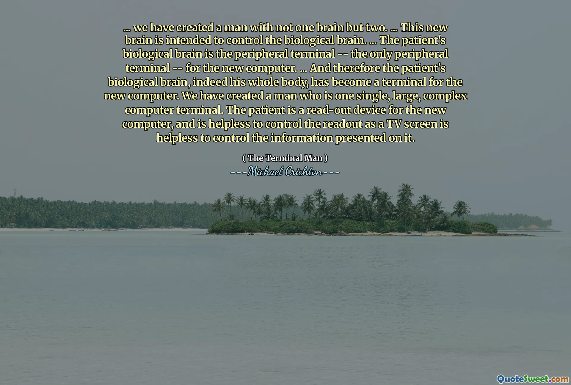 ... Wir haben einen Mann mit nicht einem Gehirn, sondern zwei geschaffen. ... Dieses neue Gehirn soll das biologische Gehirn kontrollieren. ... Das biologische Gehirn des Patienten ist das periphere Terminal - das einzige periphere Terminal - für den neuen Computer. ... und daher ist das biologische Gehirn des Patienten, tatsächlich sein ganzer Körper, zu einem Terminal für den neuen Computer geworden. Wir haben einen Mann geschaffen, der ein einzelner, großer, komplexer Computerterminal ist. Der Patient ist ein Read-Out-Gerät für den neuen Computer und ist hilflos, um die Anzeige als Fernsehbildschirm zu steuern, um die darauf vorgestellten Informationen zu steuern.