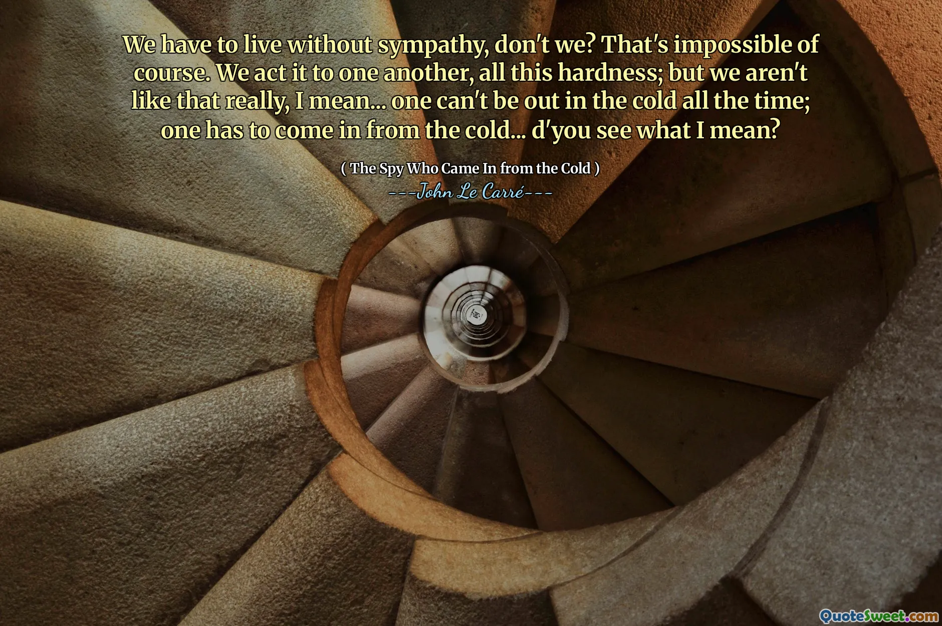 We have to live without sympathy, don't we? That's impossible of course. We act it to one another, all this hardness; but we aren't like that really, I mean... one can't be out in the cold all the time; one has to come in from the cold... d'you see what I mean?
