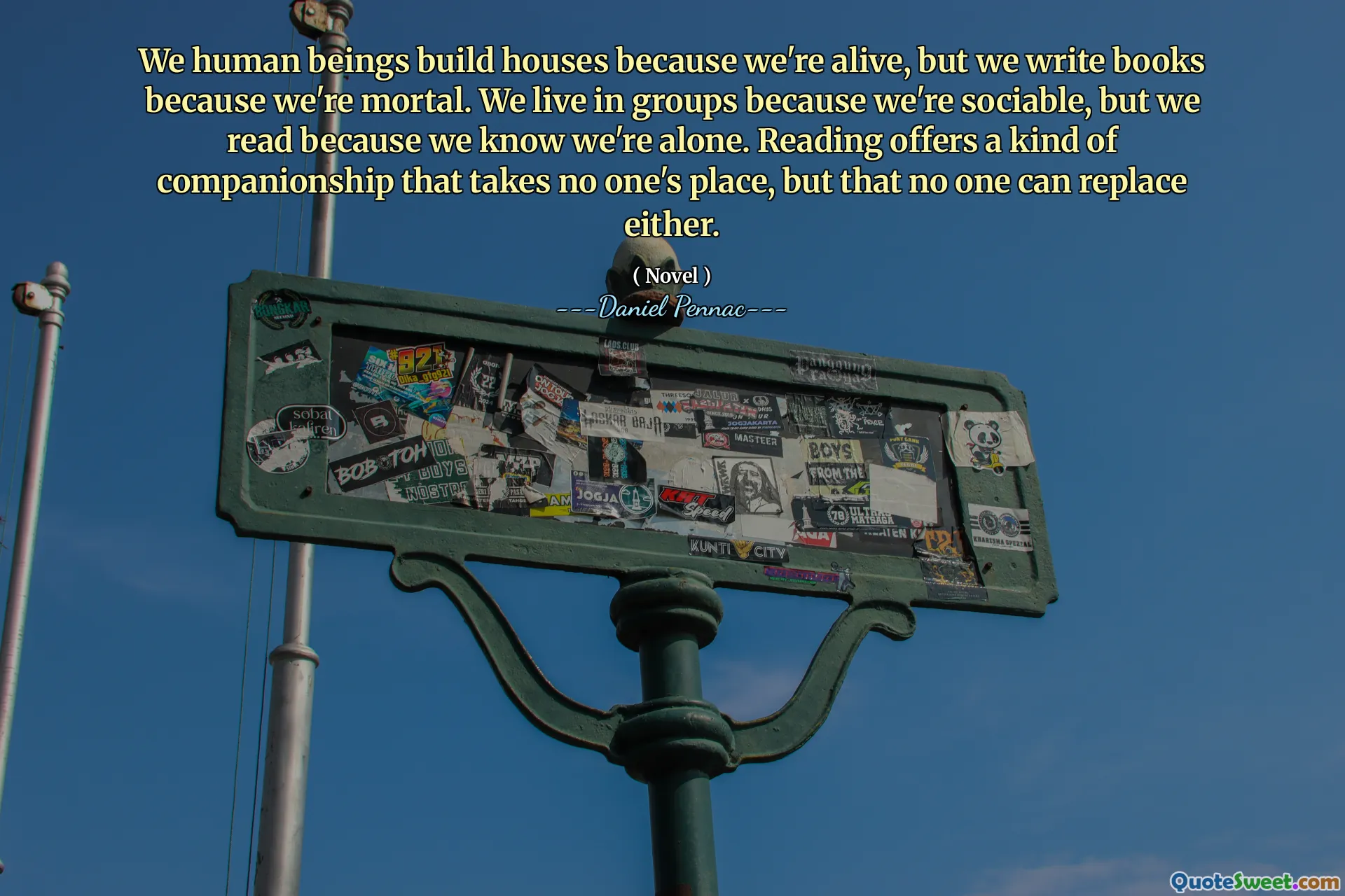 We human beings build houses because we're alive, but we write books because we're mortal. We live in groups because we're sociable, but we read because we know we're alone. Reading offers a kind of companionship that takes no one's place, but that no one can replace either.