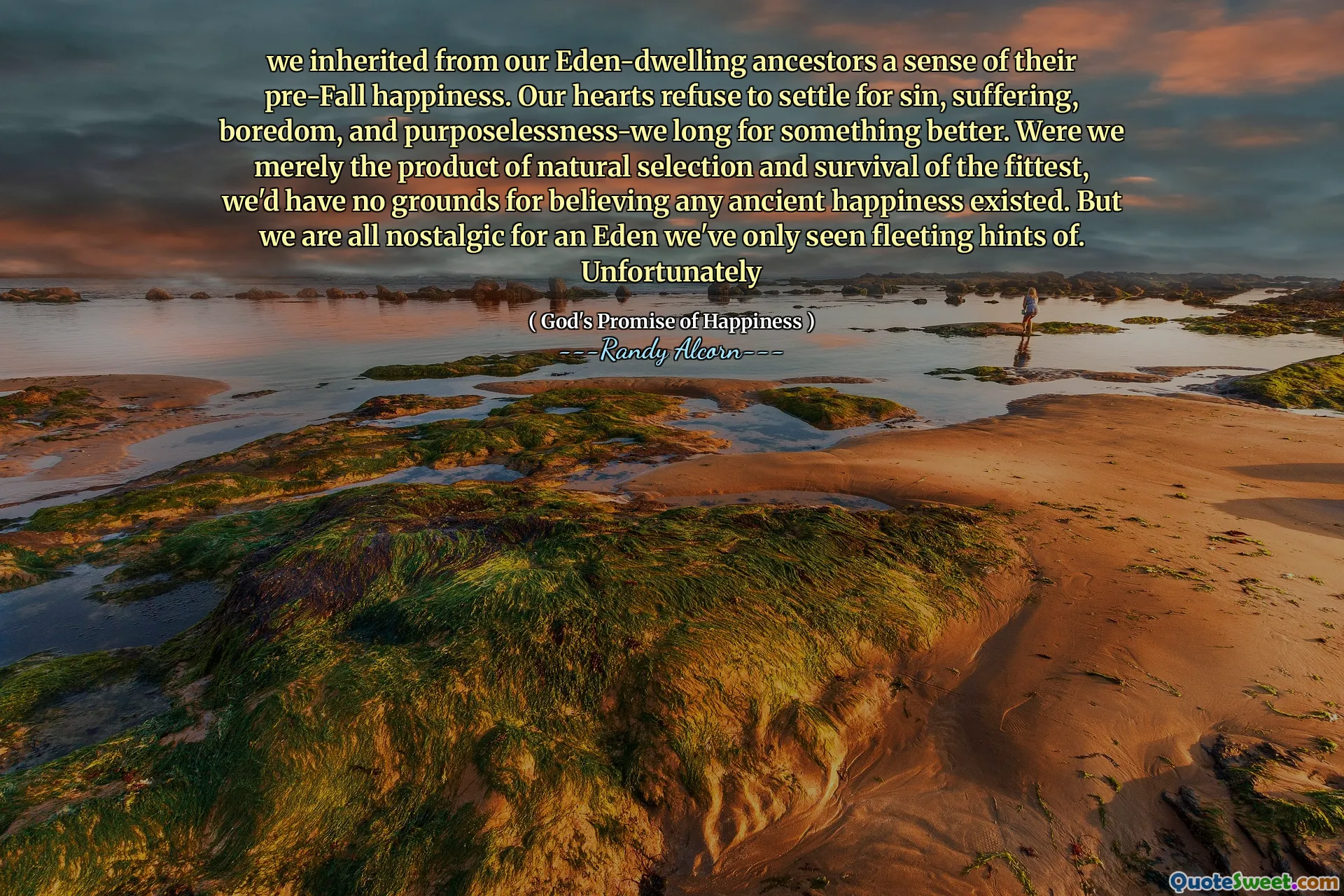 We hebben geërfd van onze Eden-wonende voorouders een gevoel van hun pre-val geluk. Onze harten weigeren genoegen te nemen met zonde, lijden, verveling en doelloosheid-we lang naar iets beters. Als we slechts het product van natuurlijke selectie en overleving van de sterkste waren, zouden we geen reden hebben om te geloven dat er oud geluk bestond. Maar we zijn allemaal nostalgisch voor een Eden waar we alleen vluchtige hints van hebben gezien. Helaas