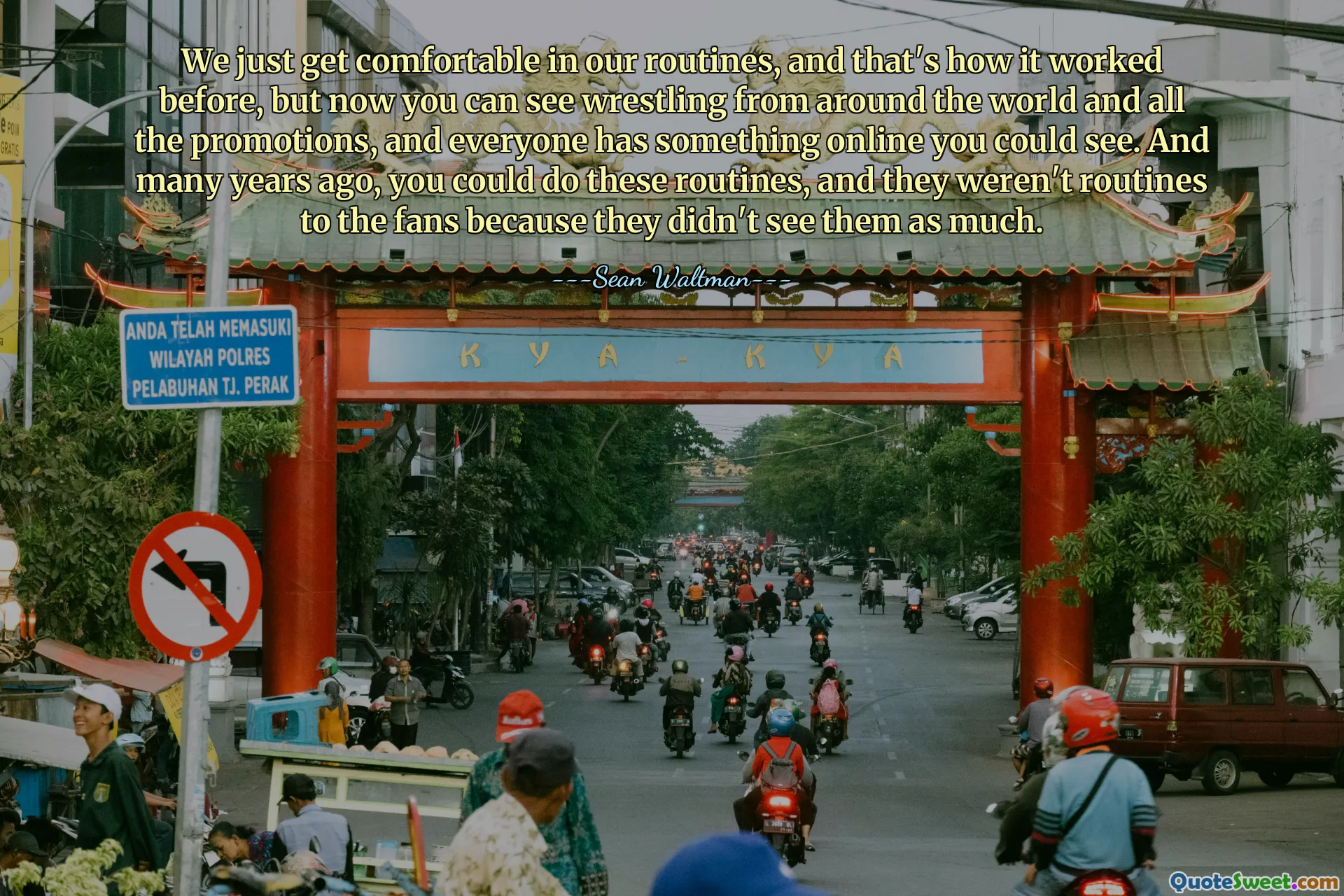 We just get comfortable in our routines, and that's how it worked before, but now you can see wrestling from around the world and all the promotions, and everyone has something online you could see. And many years ago, you could do these routines, and they weren't routines to the fans because they didn't see them as much.