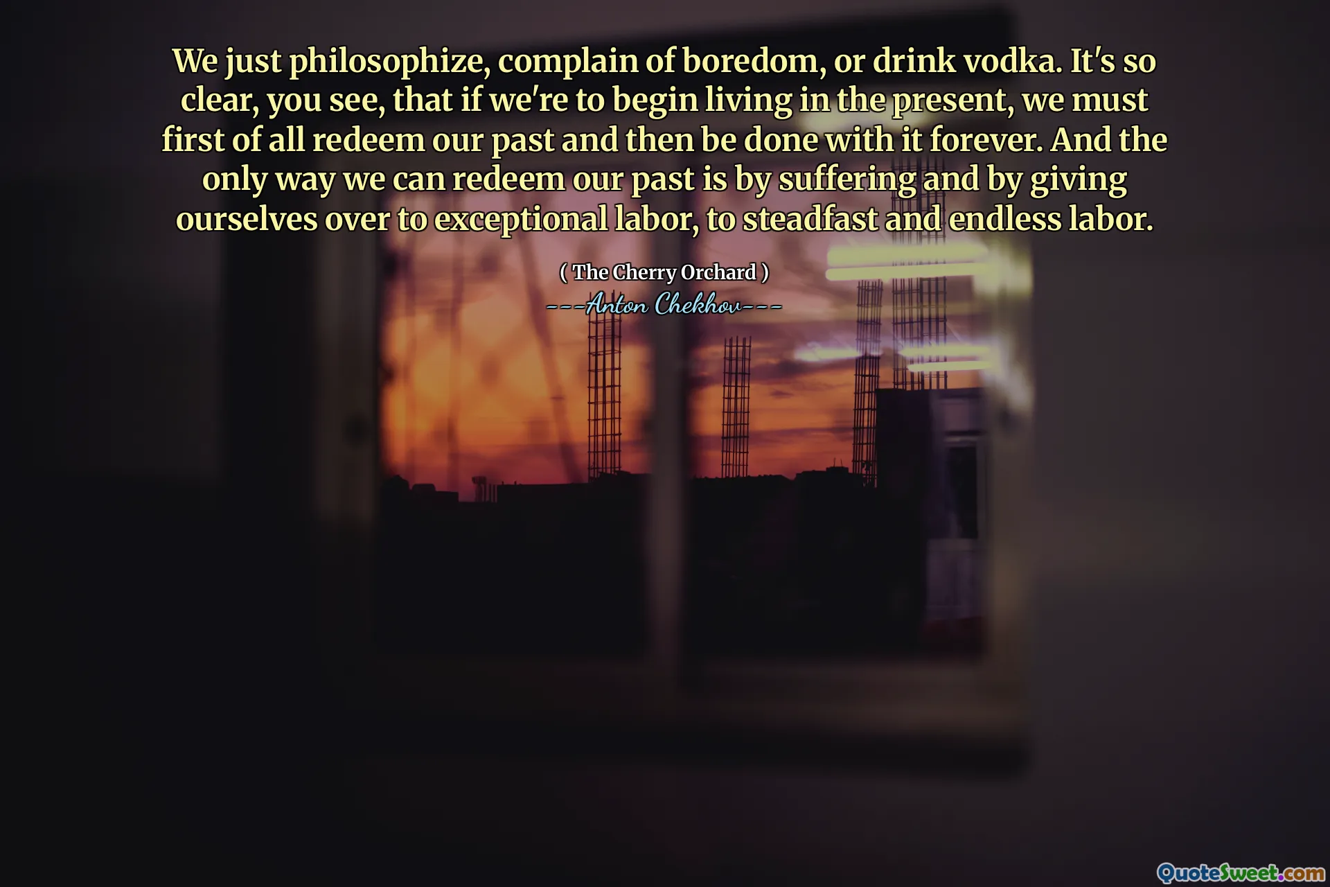 We just philosophize, complain of boredom, or drink vodka. It's so clear, you see, that if we're to begin living in the present, we must first of all redeem our past and then be done with it forever. And the only way we can redeem our past is by suffering and by giving ourselves over to exceptional labor, to steadfast and endless labor.