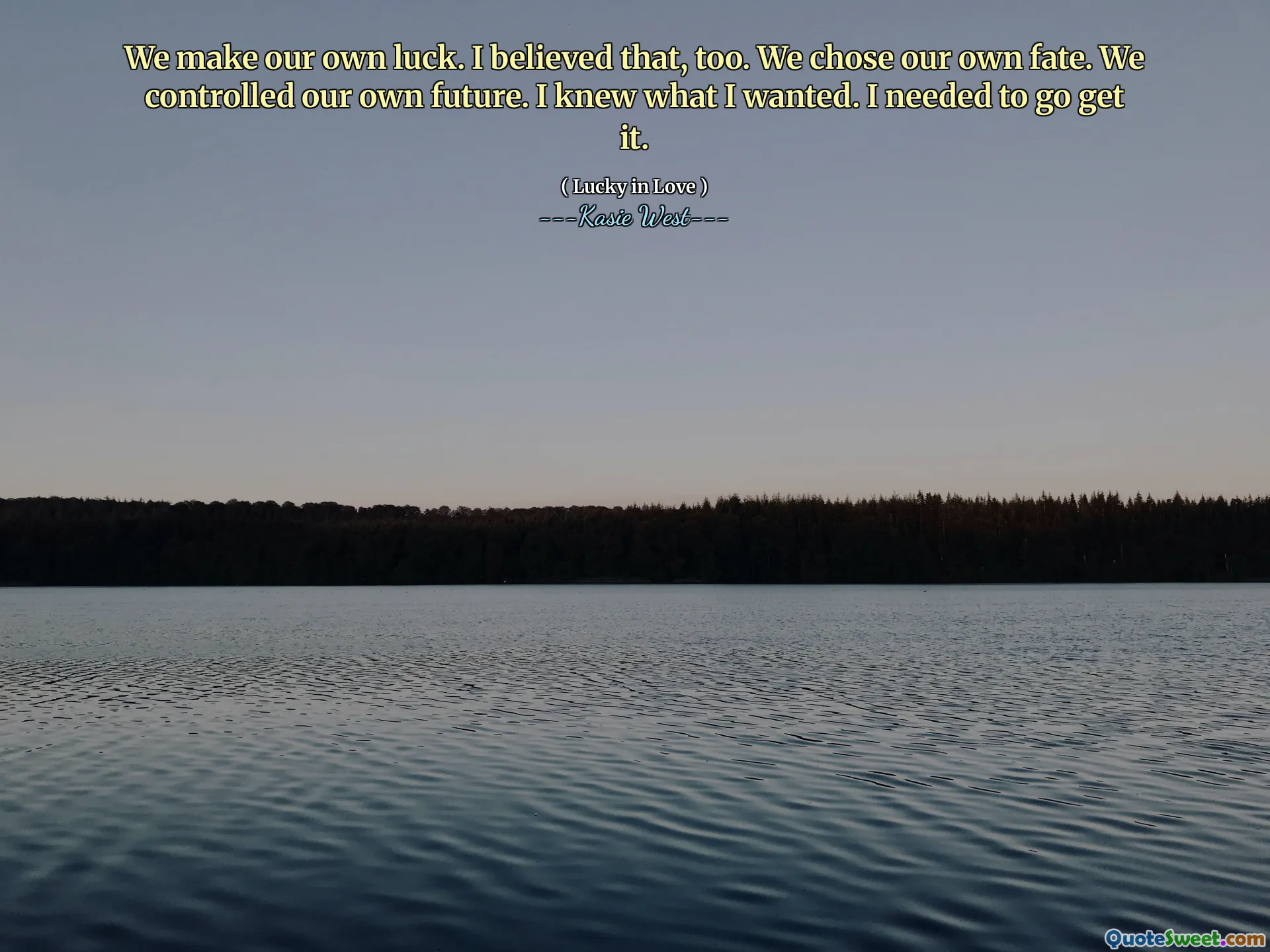 We make our own luck. I believed that, too. We chose our own fate. We controlled our own future. I knew what I wanted. I needed to go get it.