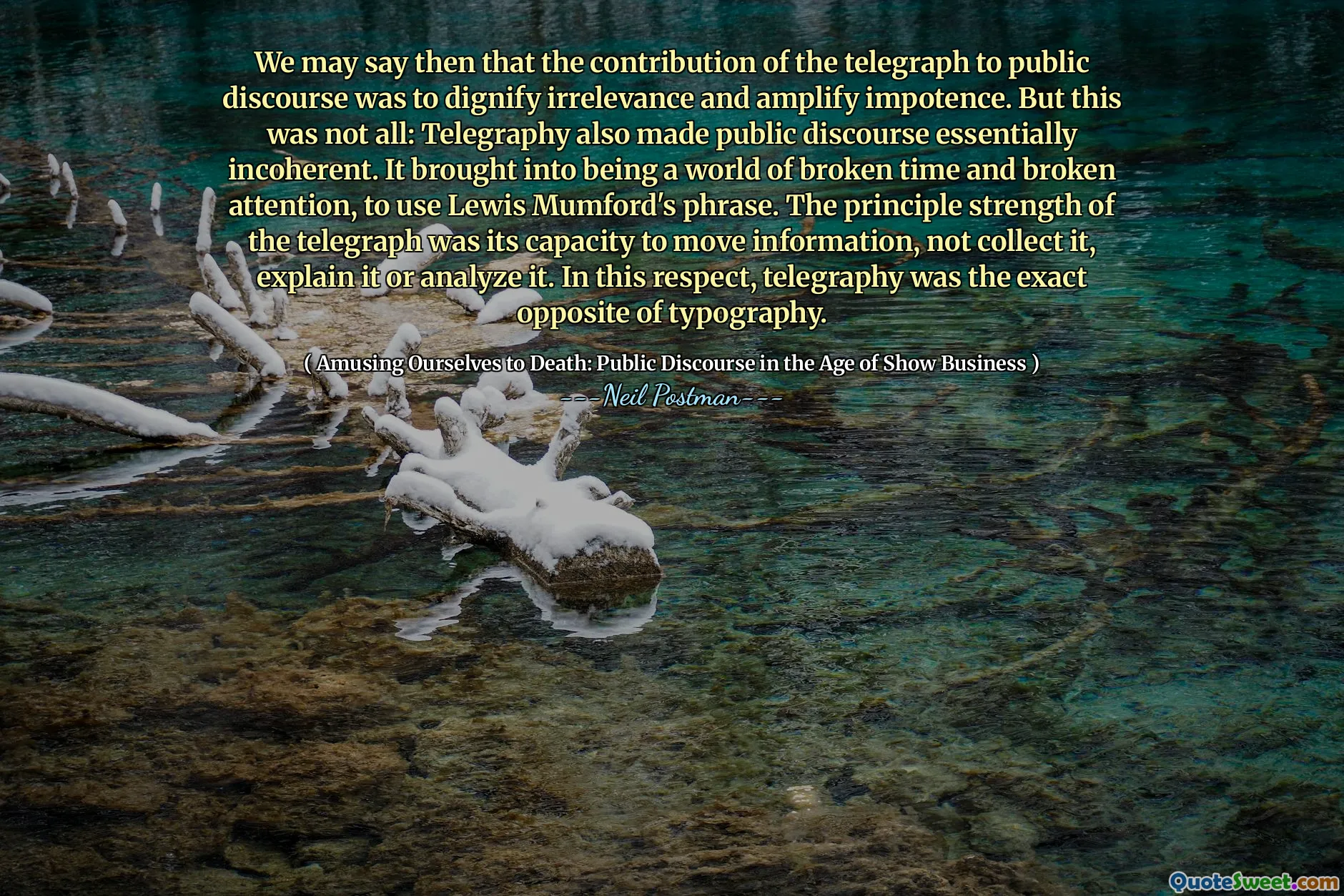 We may say then that the contribution of the telegraph to public discourse was to dignify irrelevance and amplify impotence. But this was not all: Telegraphy also made public discourse essentially incoherent. It brought into being a world of broken time and broken attention, to use Lewis Mumford's phrase. The principle strength of the telegraph was its capacity to move information, not collect it, explain it or analyze it. In this respect, telegraphy was the exact opposite of typography.