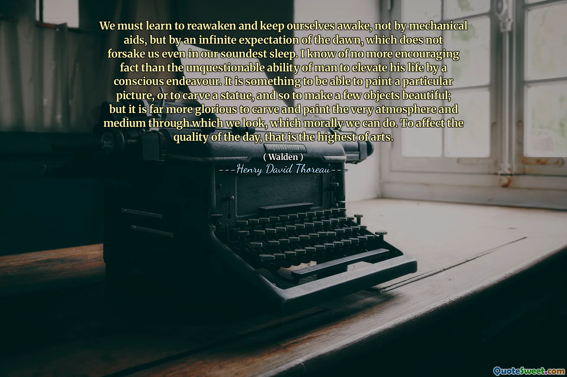 We must learn to reawaken and keep ourselves awake, not by mechanical aids, but by an infinite expectation of the dawn, which does not forsake us even in our soundest sleep. I know of no more encouraging fact than the unquestionable ability of man to elevate his life by a conscious endeavour. It is something to be able to paint a particular picture, or to carve a statue, and so to make a few objects beautiful; but it is far more glorious to carve and paint the very atmosphere and medium through which we look, which morally we can do. To affect the quality of the day, that is the highest of arts.