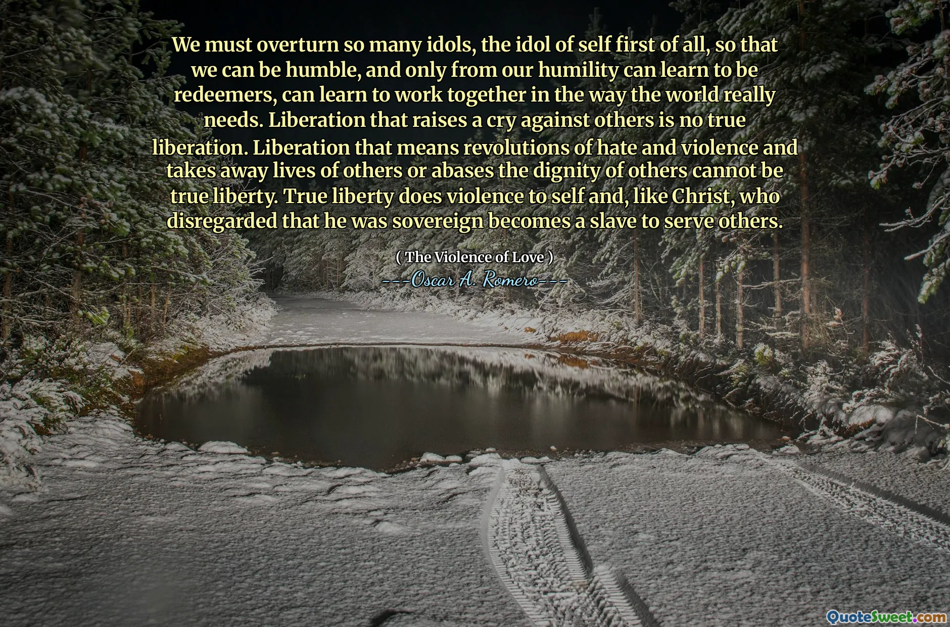 We must overturn so many idols, the idol of self first of all, so that we can be humble, and only from our humility can learn to be redeemers, can learn to work together in the way the world really needs. Liberation that raises a cry against others is no true liberation. Liberation that means revolutions of hate and violence and takes away lives of others or abases the dignity of others cannot be true liberty. True liberty does violence to self and, like Christ, who disregarded that he was sovereign becomes a slave to serve others.