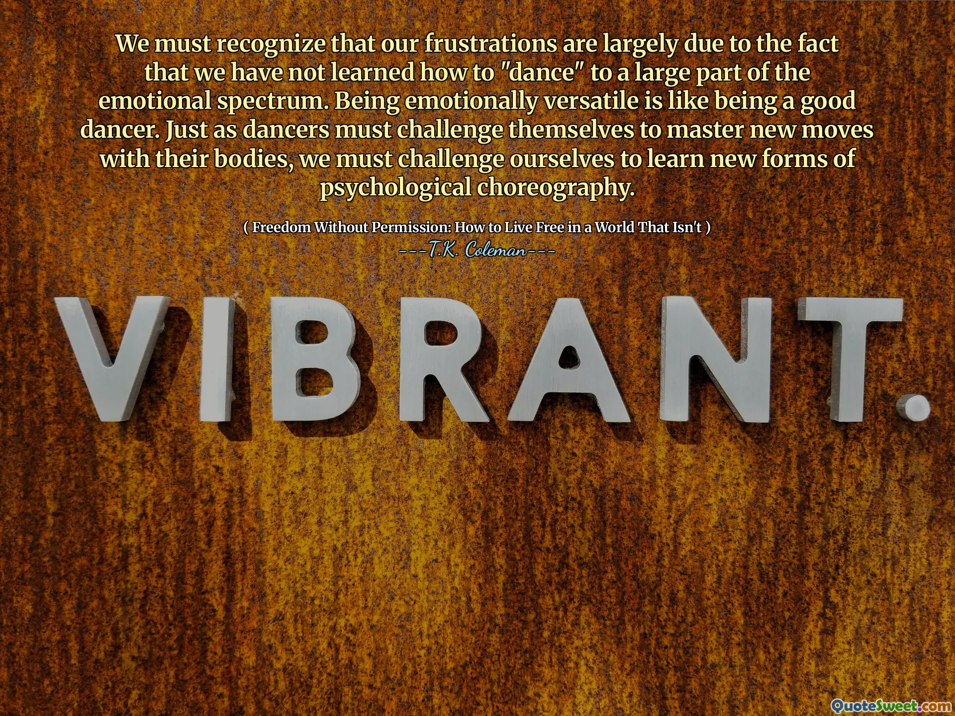 We must recognize that our frustrations are largely due to the fact that we have not learned how to "dance" to a large part of the emotional spectrum. Being emotionally versatile is like being a good dancer. Just as dancers must challenge themselves to master new moves with their bodies, we must challenge ourselves to learn new forms of psychological choreography.