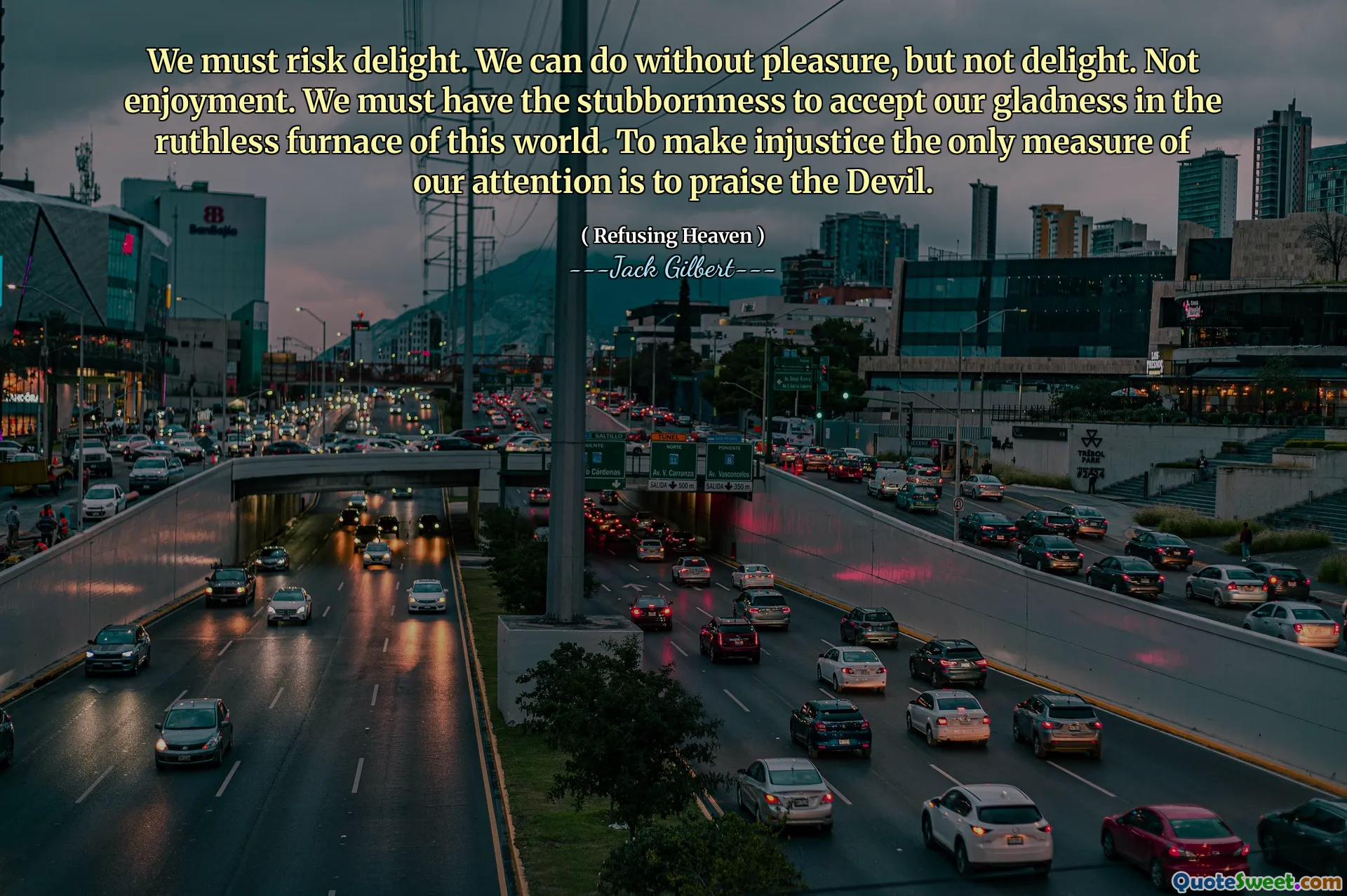 We must risk delight. We can do without pleasure, but not delight. Not enjoyment. We must have the stubbornness to accept our gladness in the ruthless furnace of this world. To make injustice the only measure of our attention is to praise the Devil.