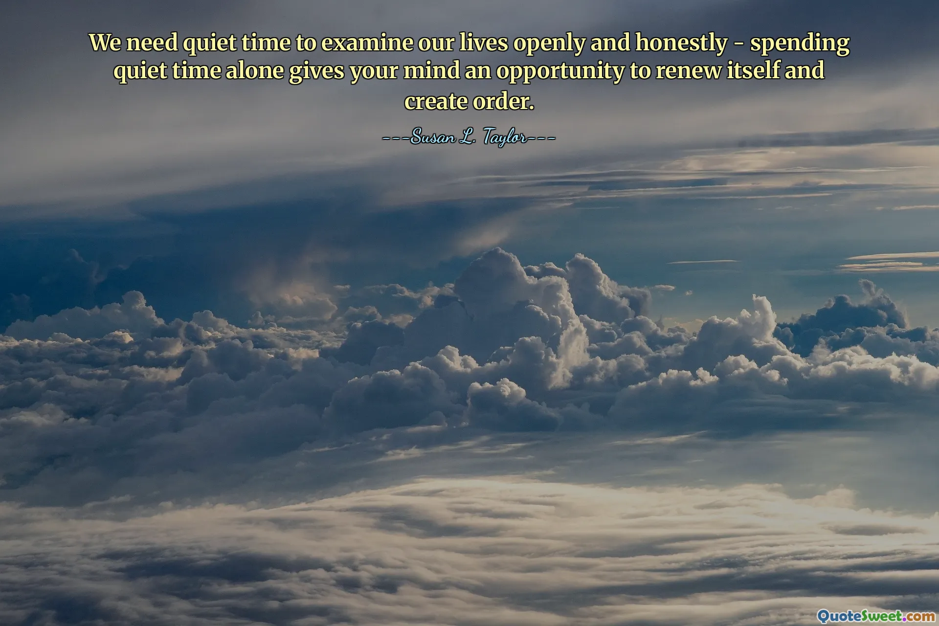 We need quiet time to examine our lives openly and honestly - spending quiet time alone gives your mind an opportunity to renew itself and create order.