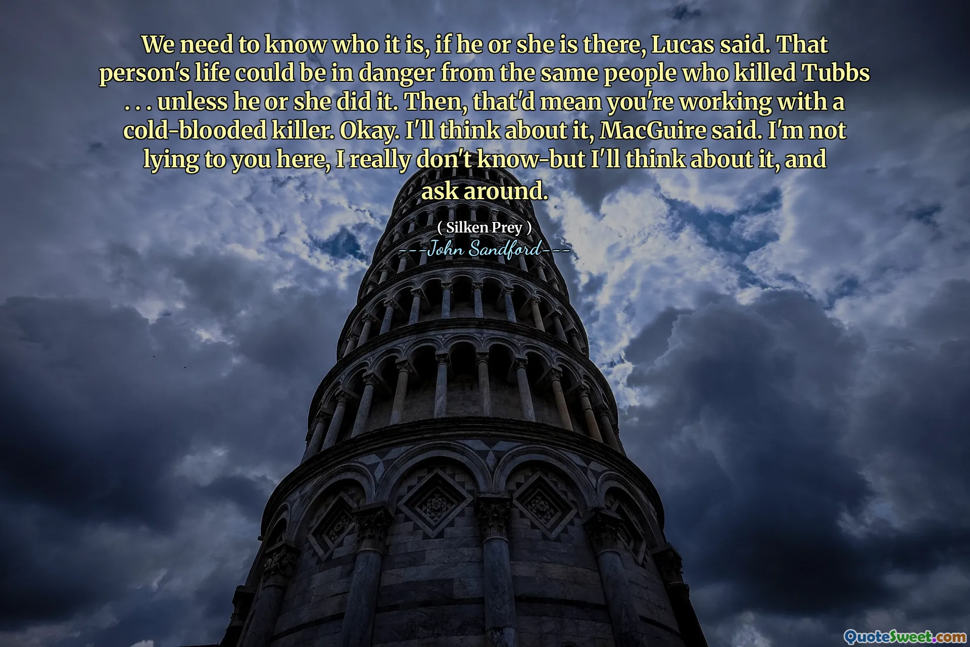 We need to know who it is, if he or she is there, Lucas said. That person's life could be in danger from the same people who killed Tubbs . . . unless he or she did it. Then, that'd mean you're working with a cold-blooded killer. Okay. I'll think about it, MacGuire said. I'm not lying to you here, I really don't know-but I'll think about it, and ask around.