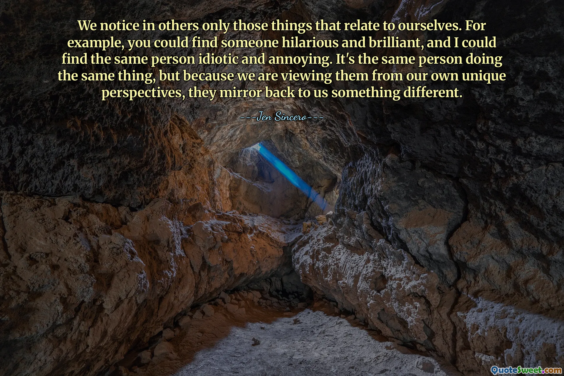 We notice in others only those things that relate to ourselves. For example, you could find someone hilarious and brilliant, and I could find the same person idiotic and annoying. It's the same person doing the same thing, but because we are viewing them from our own unique perspectives, they mirror back to us something different.