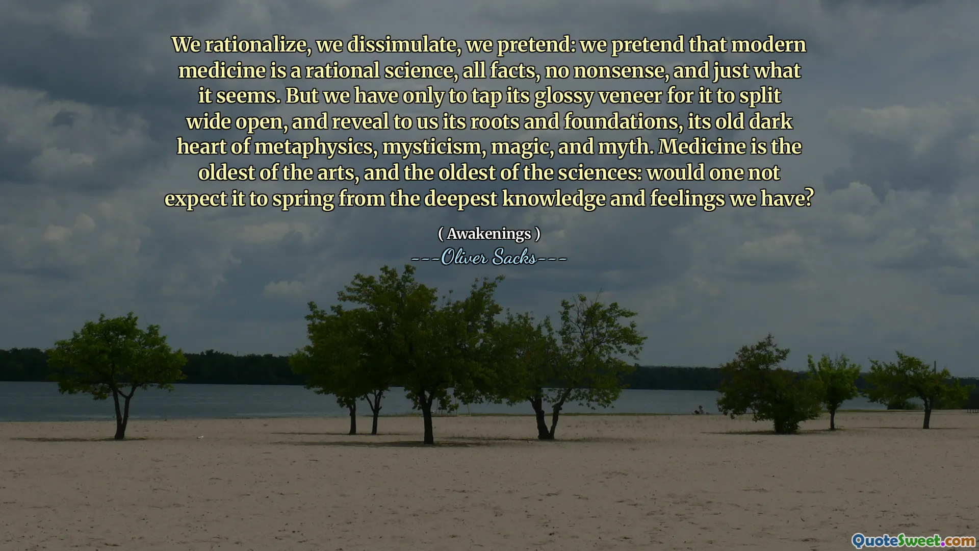 We rationalize, we dissimulate, we pretend: we pretend that modern medicine is a rational science, all facts, no nonsense, and just what it seems. But we have only to tap its glossy veneer for it to split wide open, and reveal to us its roots and foundations, its old dark heart of metaphysics, mysticism, magic, and myth. Medicine is the oldest of the arts, and the oldest of the sciences: would one not expect it to spring from the deepest knowledge and feelings we have?