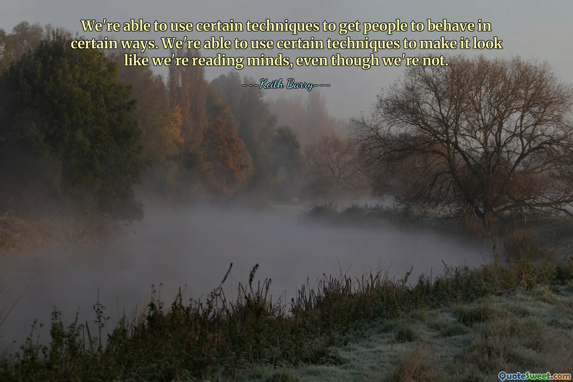 We're able to use certain techniques to get people to behave in certain ways. We're able to use certain techniques to make it look like we're reading minds, even though we're not.