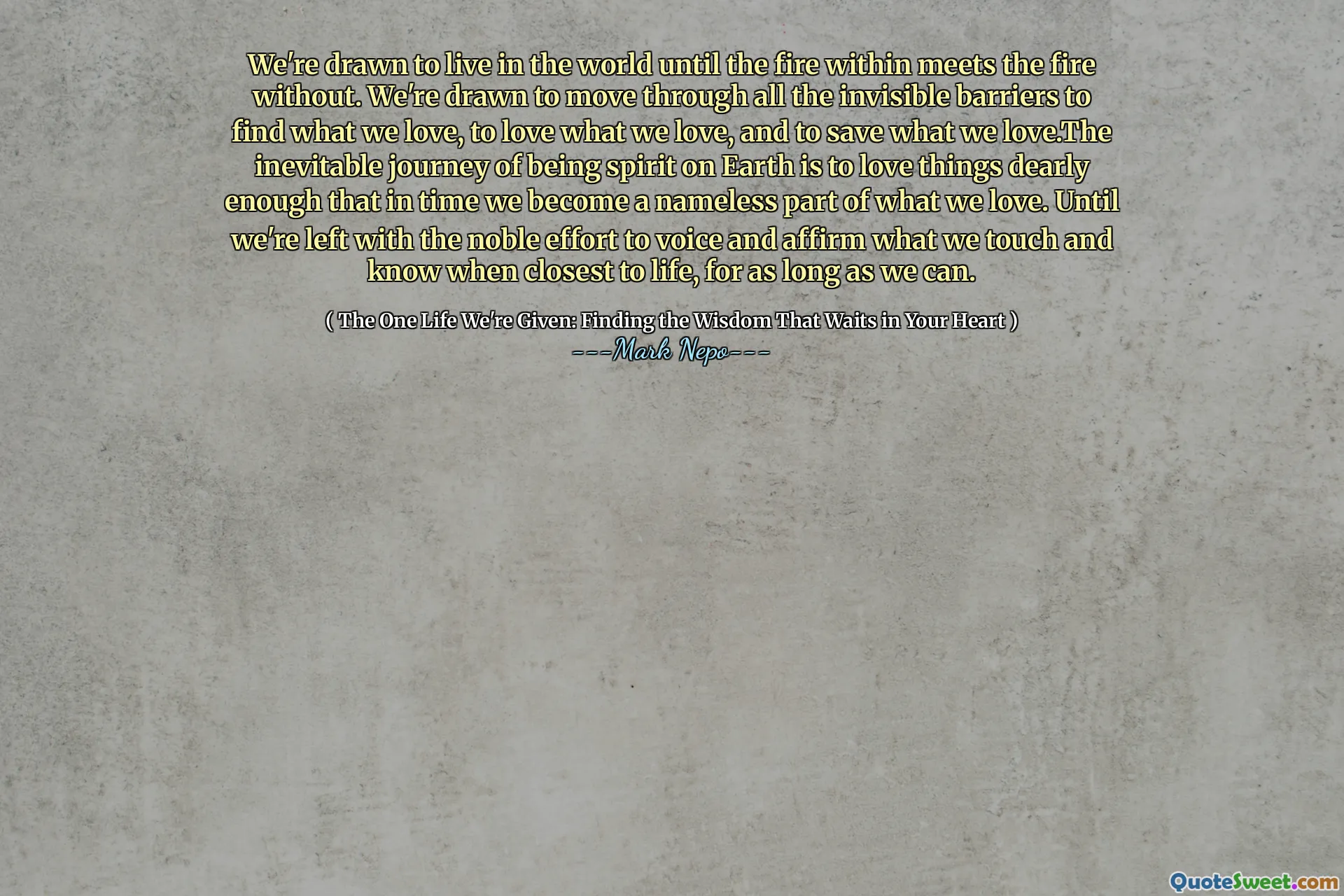We're drawn to live in the world until the fire within meets the fire without. We're drawn to move through all the invisible barriers to find what we love, to love what we love, and to save what we love.The inevitable journey of being spirit on Earth is to love things dearly enough that in time we become a nameless part of what we love. Until we're left with the noble effort to voice and affirm what we touch and know when closest to life, for as long as we can.