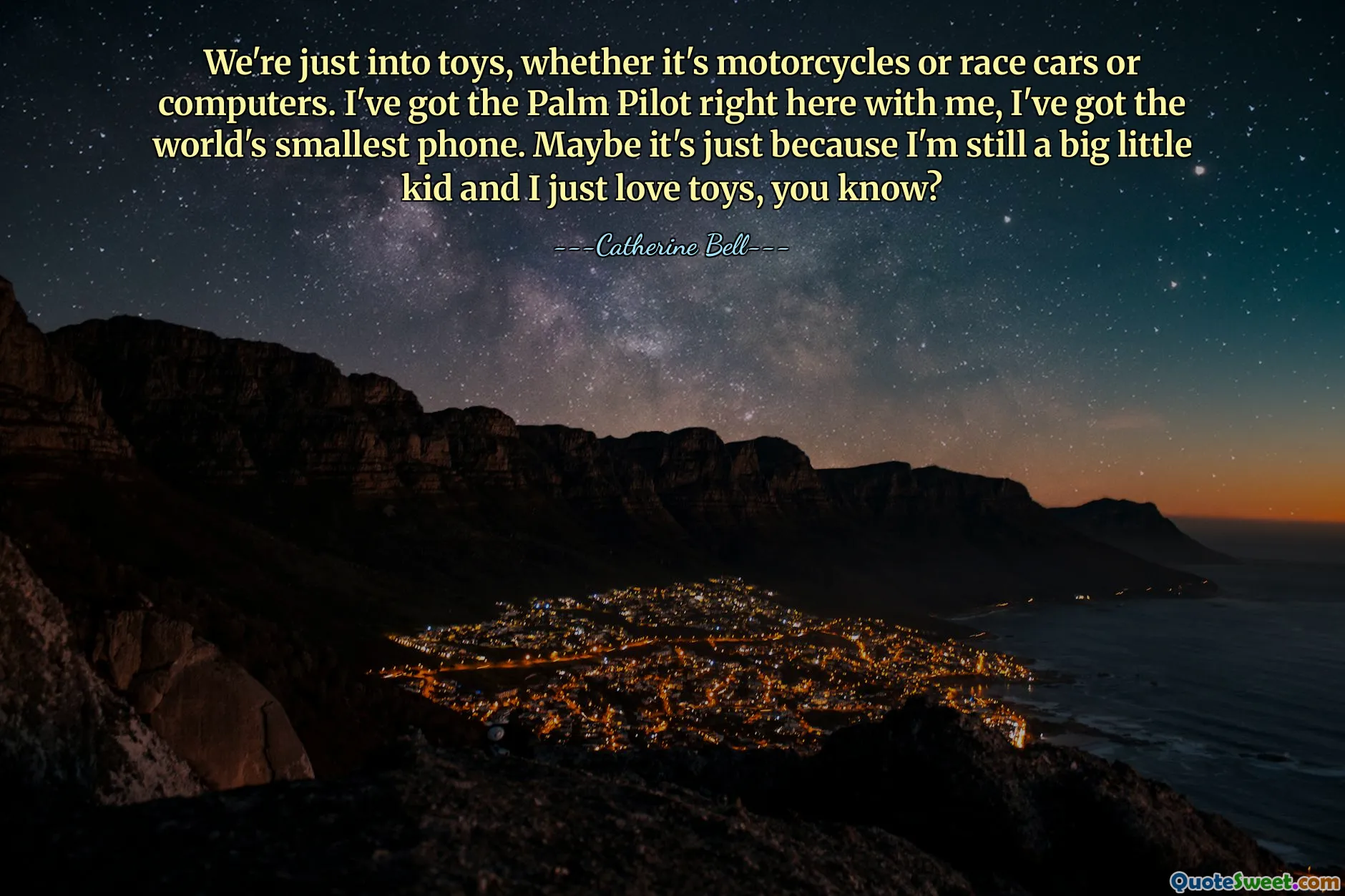 We're just into toys, whether it's motorcycles or race cars or computers. I've got the Palm Pilot right here with me, I've got the world's smallest phone. Maybe it's just because I'm still a big little kid and I just love toys, you know?