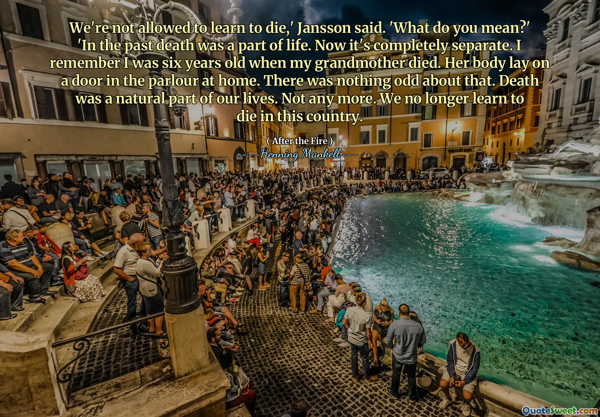 We're not allowed to learn to die,' Jansson said. 'What do you mean?' 'In the past death was a part of life. Now it's completely separate. I remember I was six years old when my grandmother died. Her body lay on a door in the parlour at home. There was nothing odd about that. Death was a natural part of our lives. Not any more. We no longer learn to die in this country.