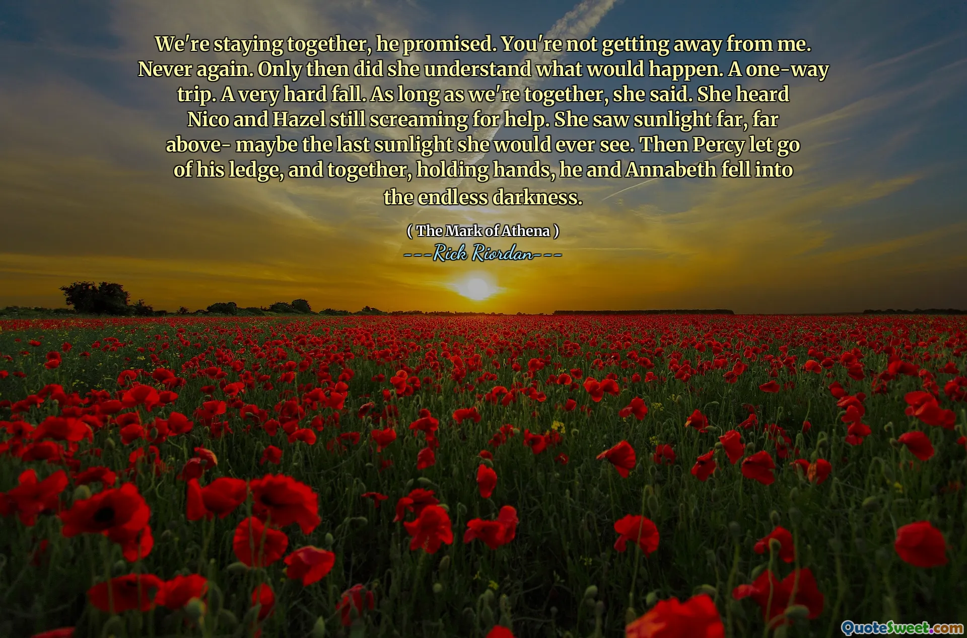 We're staying together, he promised. You're not getting away from me. Never again. Only then did she understand what would happen. A one-way trip. A very hard fall. As long as we're together, she said. She heard Nico and Hazel still screaming for help. She saw sunlight far, far above- maybe the last sunlight she would ever see. Then Percy let go of his ledge, and together, holding hands, he and Annabeth fell into the endless darkness.