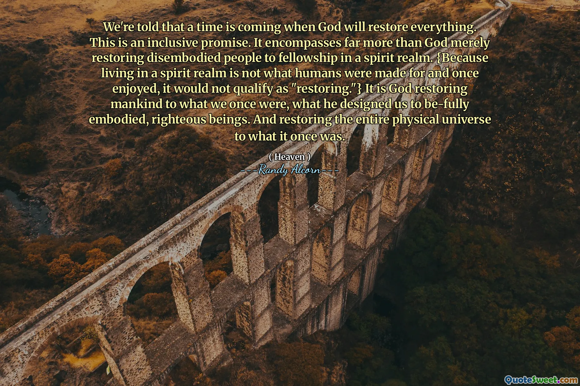 We're told that a time is coming when God will restore everything. This is an inclusive promise. It encompasses far more than God merely restoring disembodied people to fellowship in a spirit realm. {Because living in a spirit realm is not what humans were made for and once enjoyed, it would not qualify as "restoring."} It is God restoring mankind to what we once were, what he designed us to be-fully embodied, righteous beings. And restoring the entire physical universe to what it once was.