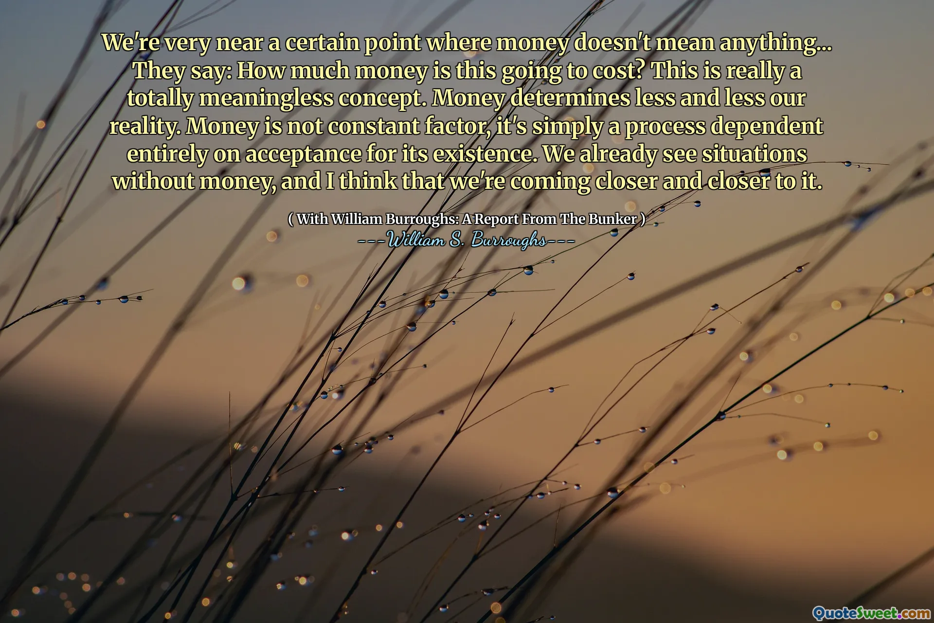 Estamos muy cerca de cierto punto en el que el dinero no significa nada ... dicen: ¿Cuánto dinero va a costar? Este es realmente un concepto totalmente sin sentido. El dinero determina cada vez menos nuestra realidad. El dinero no es un factor constante, es simplemente un proceso que depende completamente de la aceptación de su existencia. Ya vemos situaciones sin dinero, y creo que nos estamos acercando cada vez más.