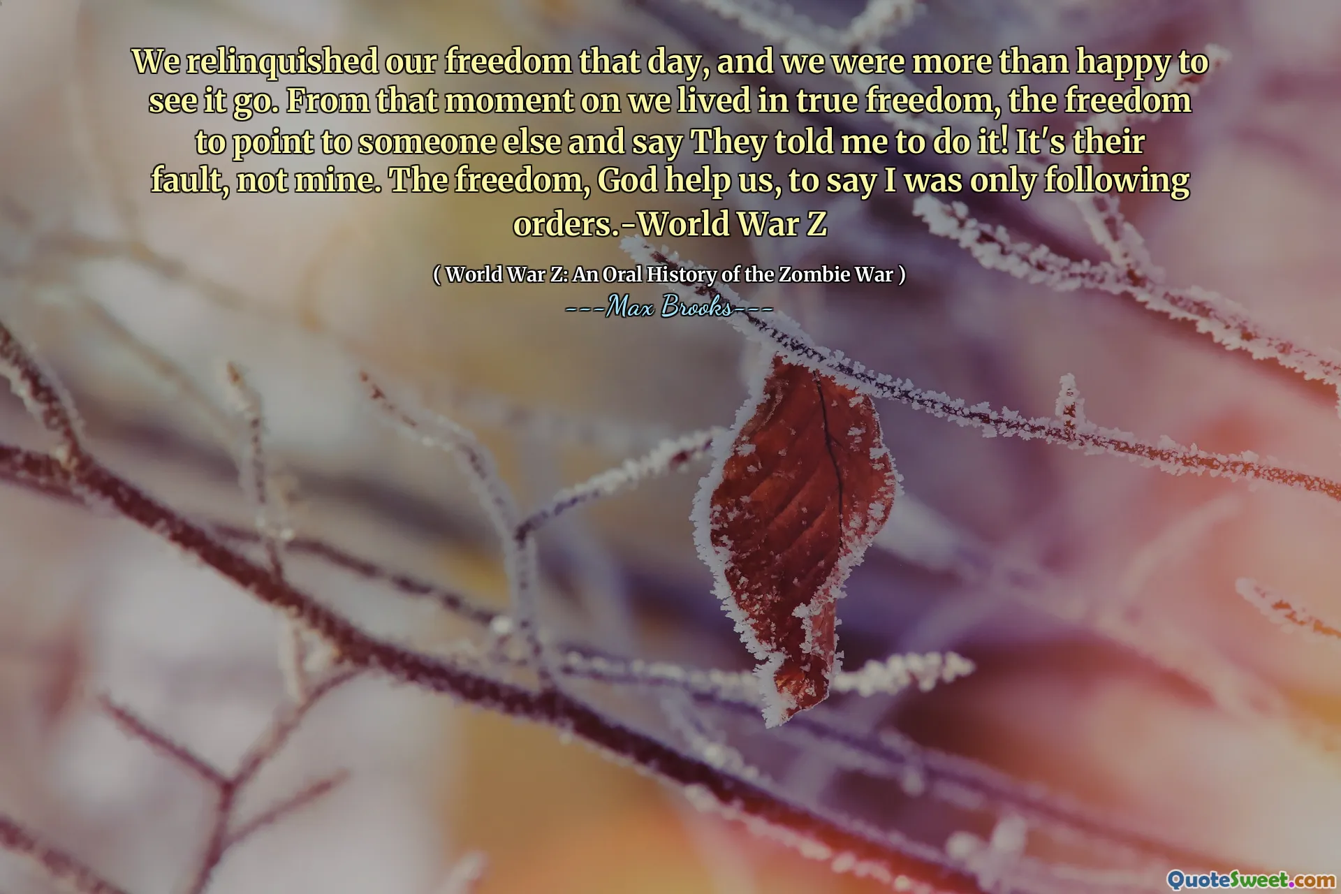 We relinquished our freedom that day, and we were more than happy to see it go. From that moment on we lived in true freedom, the freedom to point to someone else and say They told me to do it! It's their fault, not mine. The freedom, God help us, to say I was only following orders.-World War Z