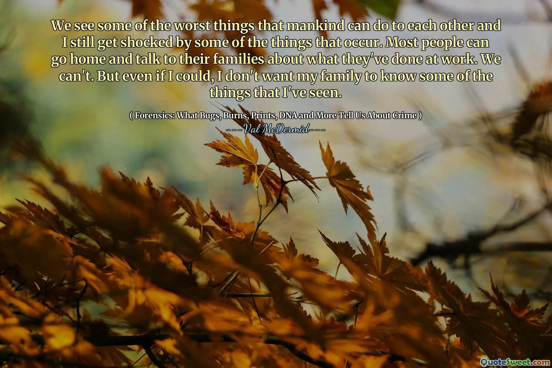 We see some of the worst things that mankind can do to each other and I still get shocked by some of the things that occur. Most people can go home and talk to their families about what they've done at work. We can't. But even if I could, I don't want my family to know some of the things that I've seen.