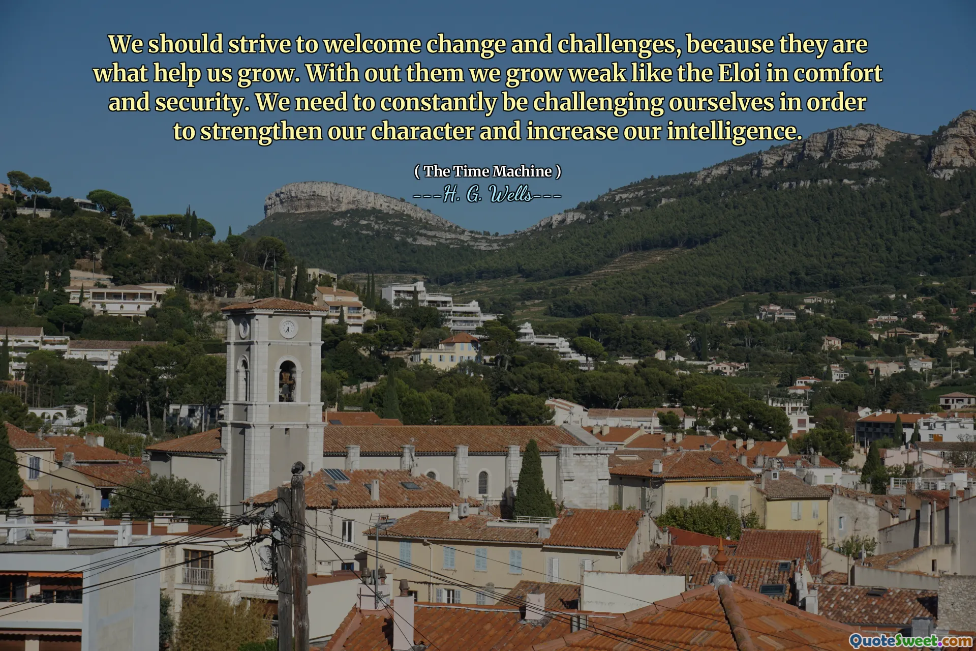 We should strive to welcome change and challenges, because they are what help us grow. With out them we grow weak like the Eloi in comfort and security. We need to constantly be challenging ourselves in order to strengthen our character and increase our intelligence.