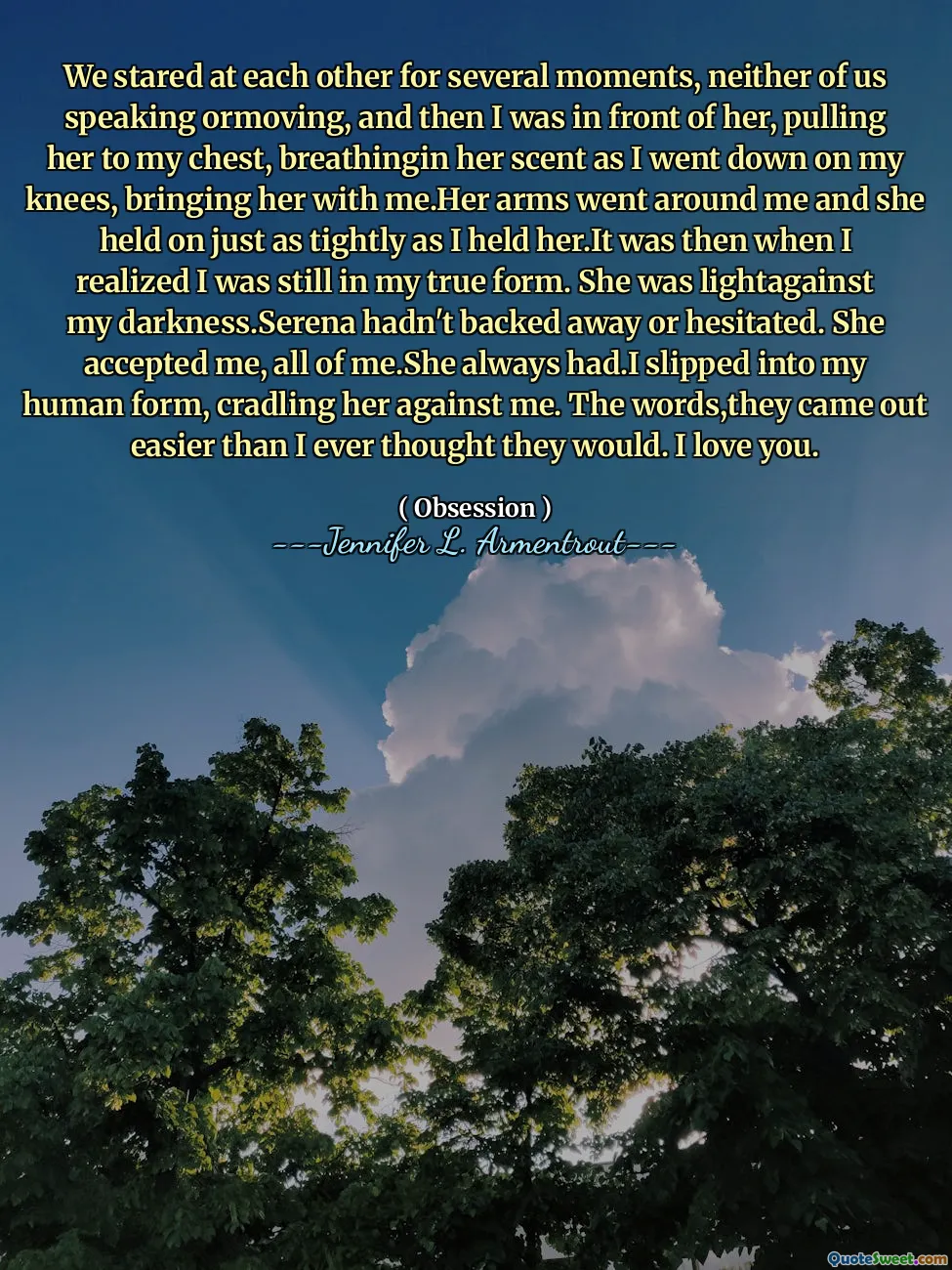 We stared at each other for several moments, neither of us speaking ormoving, and then I was in front of her, pulling her to my chest, breathingin her scent as I went down on my knees, bringing her with me.Her arms went around me and she held on just as tightly as I held her.It was then when I realized I was still in my true form. She was lightagainst my darkness.Serena hadn't backed away or hesitated. She accepted me, all of me.She always had.I slipped into my human form, cradling her against me. The words,they came out easier than I ever thought they would. I love you.