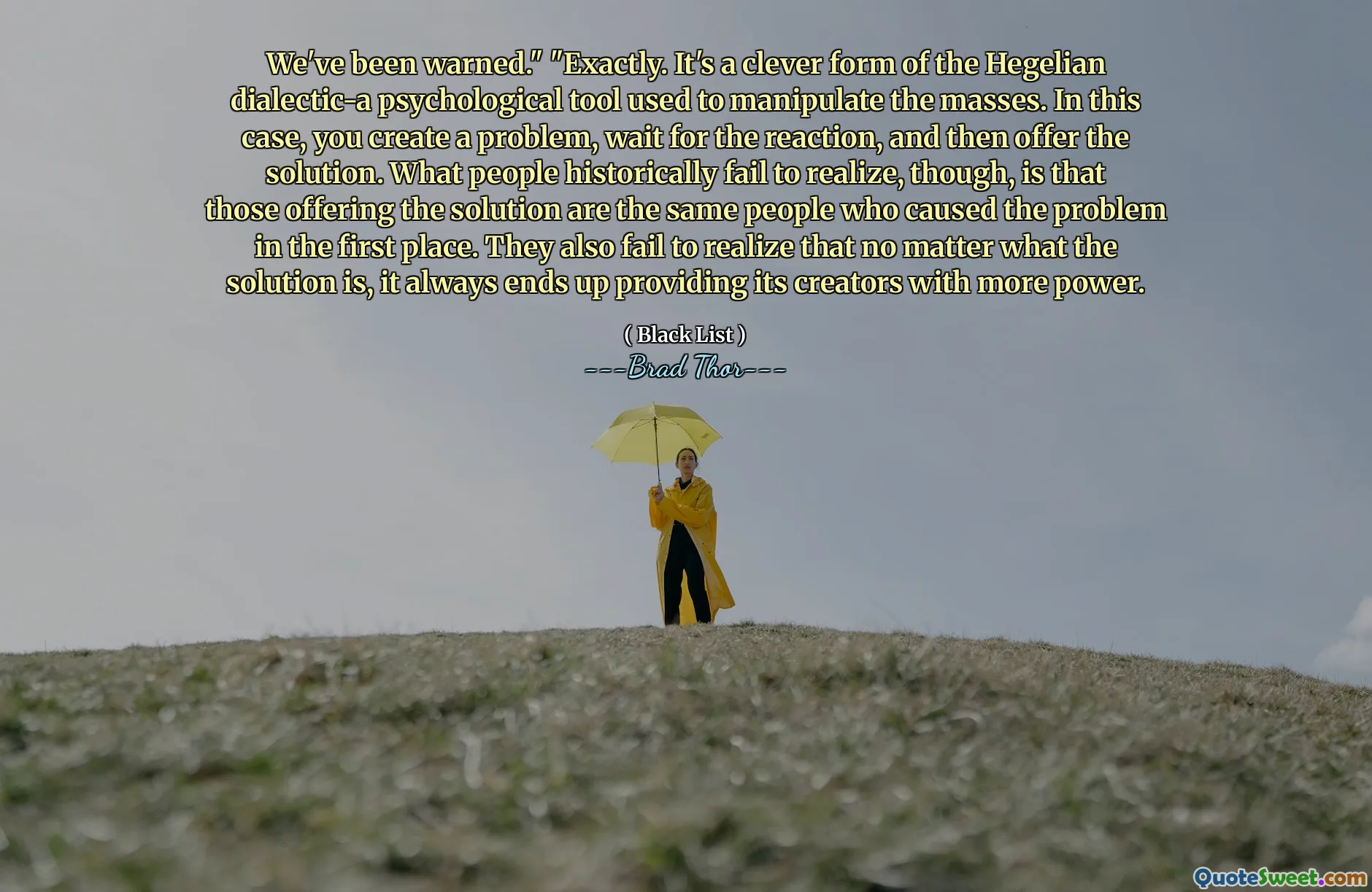 Byli jsme varováni. “„ Přesně. Je to chytrá forma hegeliánského dialektického-psychologického nástroje používaného k manipulaci s masy. V tomto případě vytvoříte problém, počkáte na reakci a poté nabídnete řešení. Lidé si však historicky neuvědomují, že ti, kteří nabízejí řešení, jsou stejní lidé, kteří problém způsobili na prvním místě. Také si neuvědomují, že bez ohledu na to, jaké je řešení, vždy to nakonec poskytne svým tvůrcům větší sílu.