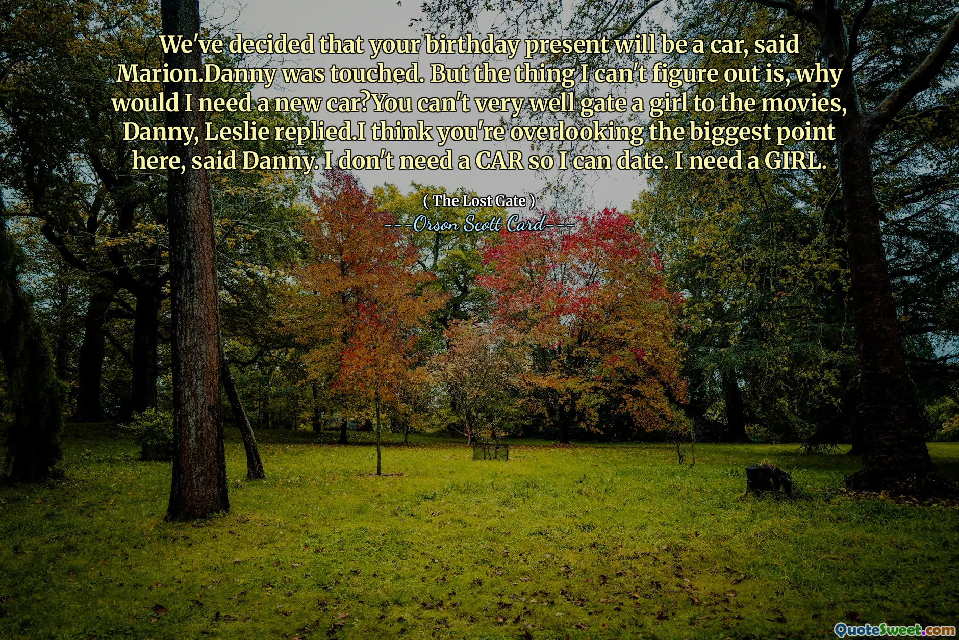 We've decided that your birthday present will be a car, said Marion.Danny was touched. But the thing I can't figure out is, why would I need a new car?You can't very well gate a girl to the movies, Danny, Leslie replied.I think you're overlooking the biggest point here, said Danny. I don't need a CAR so I can date. I need a GIRL.