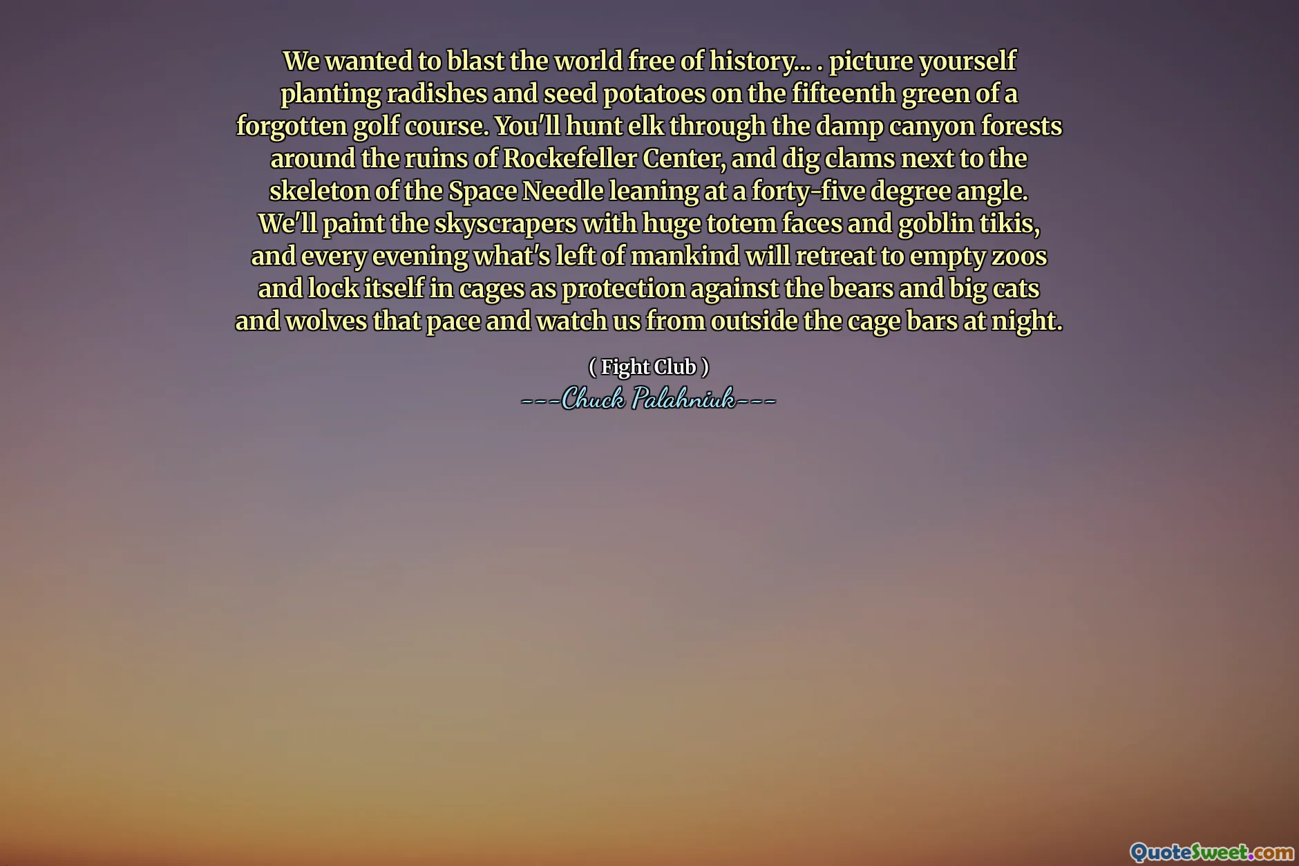 We wanted to blast the world free of history... . picture yourself planting radishes and seed potatoes on the fifteenth green of a forgotten golf course. You'll hunt elk through the damp canyon forests around the ruins of Rockefeller Center, and dig clams next to the skeleton of the Space Needle leaning at a forty-five degree angle. We'll paint the skyscrapers with huge totem faces and goblin tikis, and every evening what's left of mankind will retreat to empty zoos and lock itself in cages as protection against the bears and big cats and wolves that pace and watch us from outside the cage bars at night.