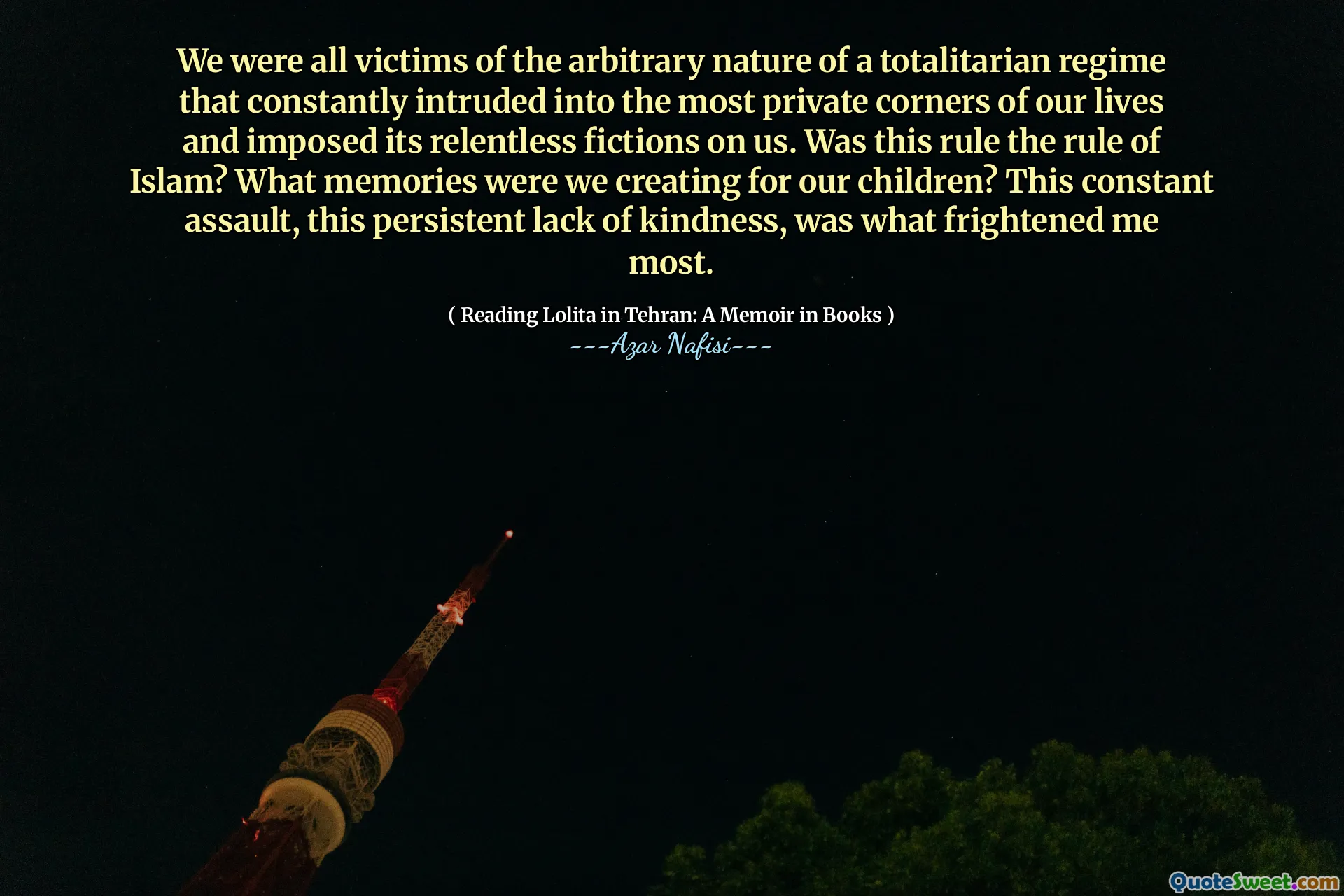 We were all victims of the arbitrary nature of a totalitarian regime that constantly intruded into the most private corners of our lives and imposed its relentless fictions on us. Was this rule the rule of Islam? What memories were we creating for our children? This constant assault, this persistent lack of kindness, was what frightened me most.