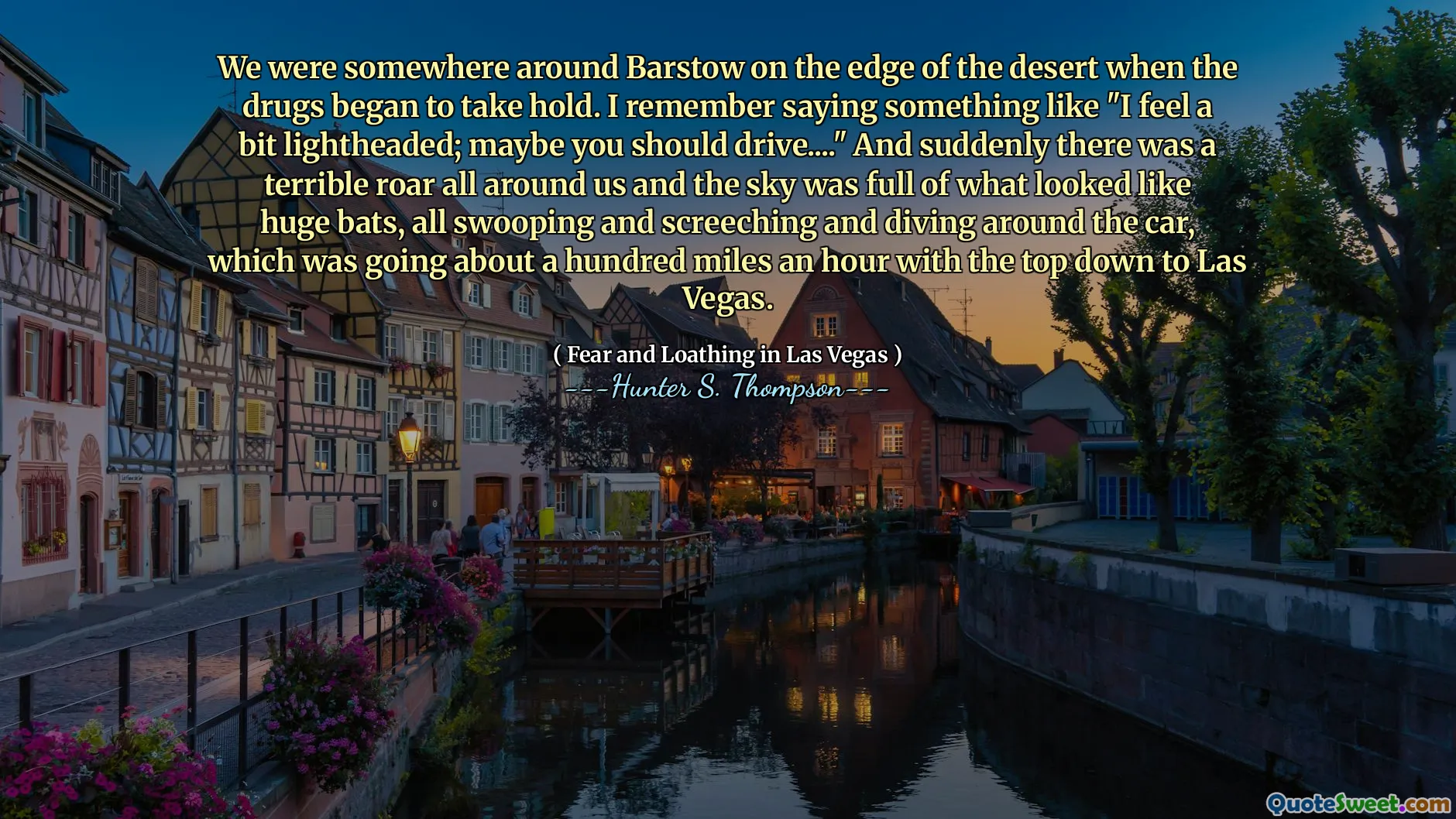 We were somewhere around Barstow on the edge of the desert when the drugs began to take hold. I remember saying something like "I feel a bit lightheaded; maybe you should drive...." And suddenly there was a terrible roar all around us and the sky was full of what looked like huge bats, all swooping and screeching and diving around the car, which was going about a hundred miles an hour with the top down to Las Vegas.