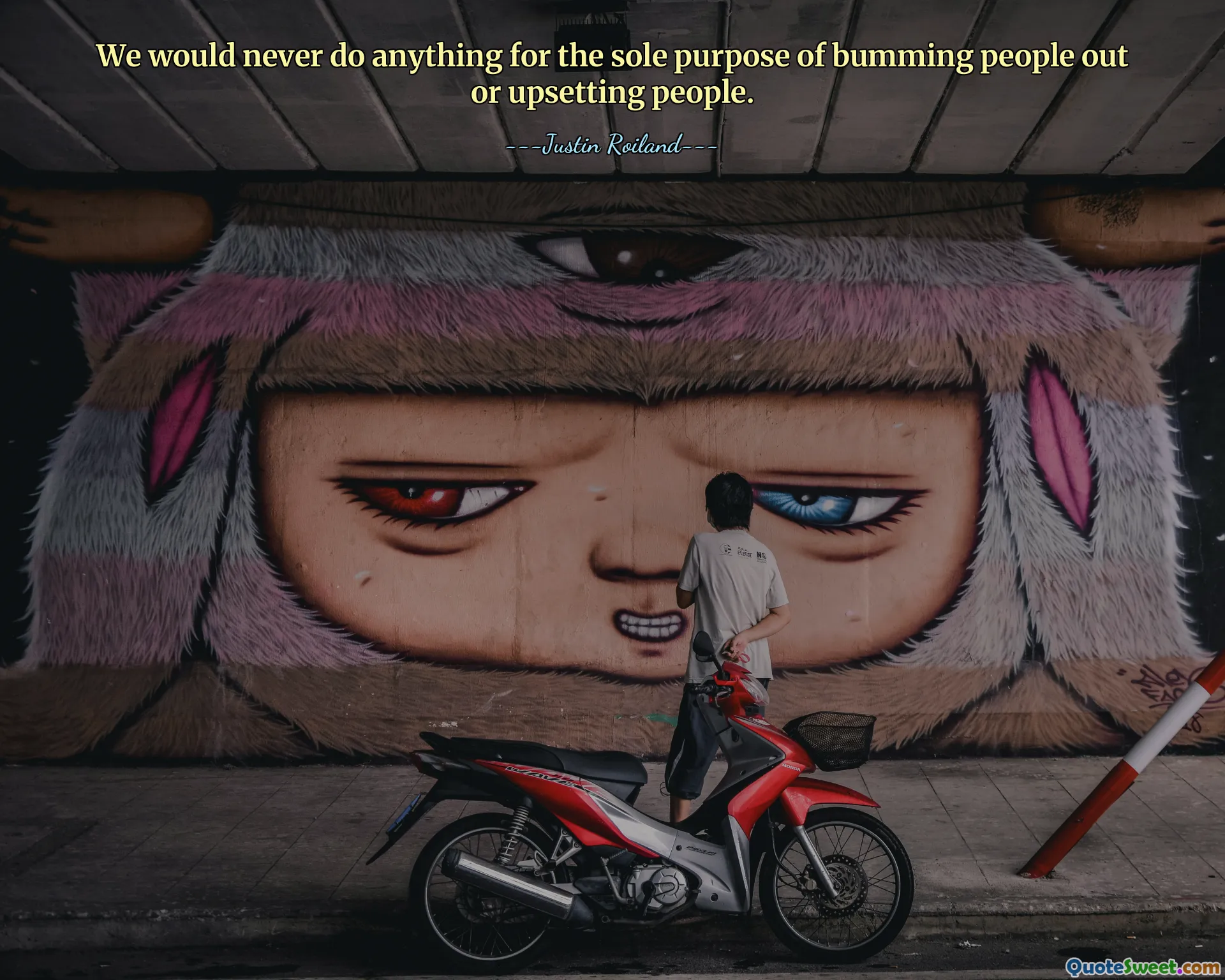 We would never do anything for the sole purpose of bumming people out or upsetting people.