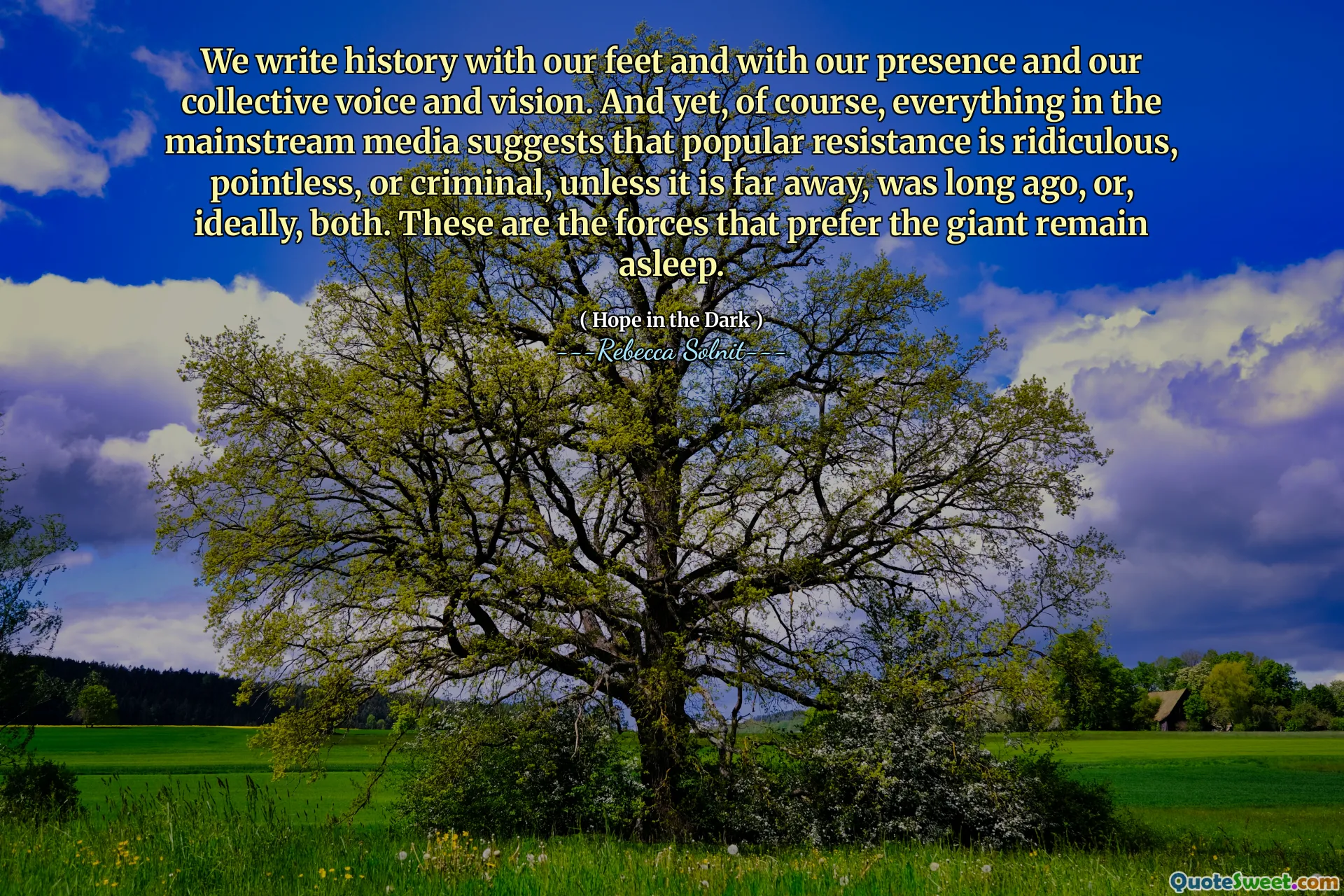 We write history with our feet and with our presence and our collective voice and vision. And yet, of course, everything in the mainstream media suggests that popular resistance is ridiculous, pointless, or criminal, unless it is far away, was long ago, or, ideally, both. These are the forces that prefer the giant remain asleep.