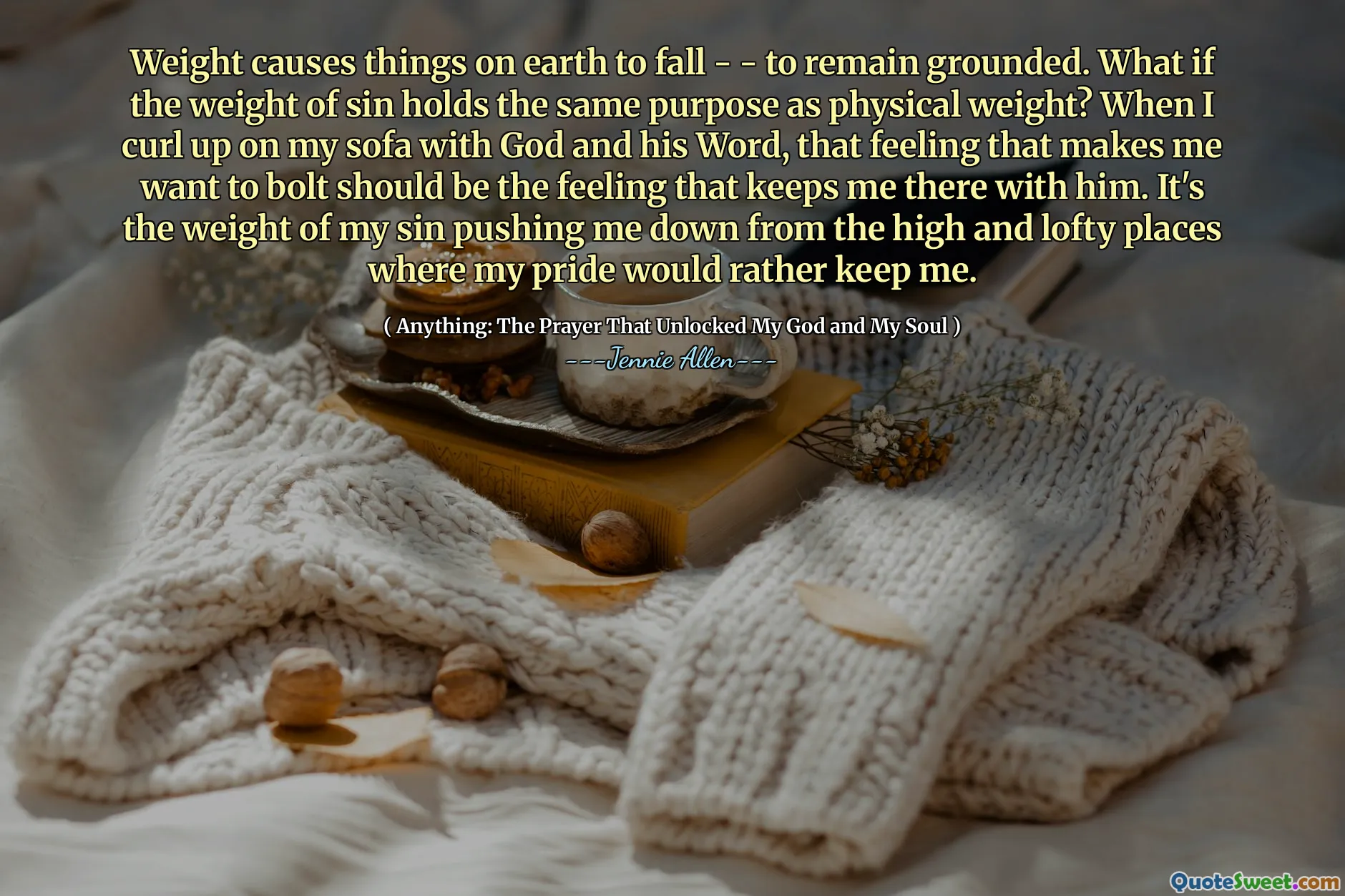 Weight causes things on earth to fall - - to remain grounded. What if the weight of sin holds the same purpose as physical weight? When I curl up on my sofa with God and his Word, that feeling that makes me want to bolt should be the feeling that keeps me there with him. It's the weight of my sin pushing me down from the high and lofty places where my pride would rather keep me.