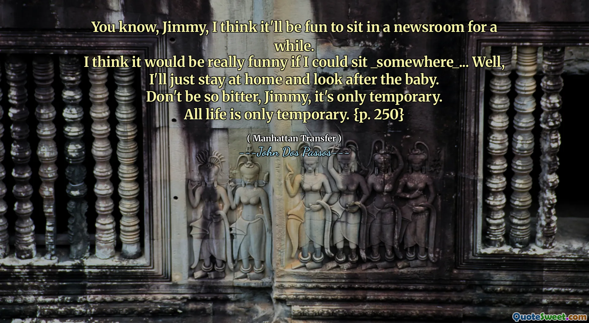 Wiesz, Jimmy, myślę, że fajnie będzie siedzieć w redakcji przez chwilę.
Myślę, że byłoby naprawdę zabawne, gdybym mógł usiąść _ - cóż, cóż, zostanę w domu i opiekuję się dzieckiem.
Nie bądź taki zgorzkniały, Jimmy, to tylko tymczasowe.
Całe życie jest tylko tymczasowe. {P. 250}