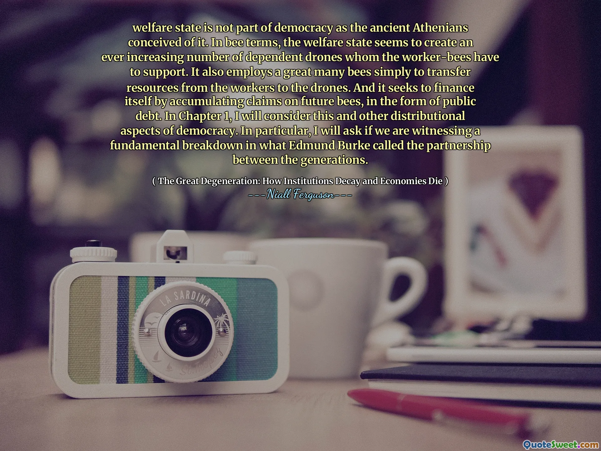 welfare state is not part of democracy as the ancient Athenians conceived of it. In bee terms, the welfare state seems to create an ever increasing number of dependent drones whom the worker-bees have to support. It also employs a great many bees simply to transfer resources from the workers to the drones. And it seeks to finance itself by accumulating claims on future bees, in the form of public debt. In Chapter 1, I will consider this and other distributional aspects of democracy. In particular, I will ask if we are witnessing a fundamental breakdown in what Edmund Burke called the partnership between the generations.