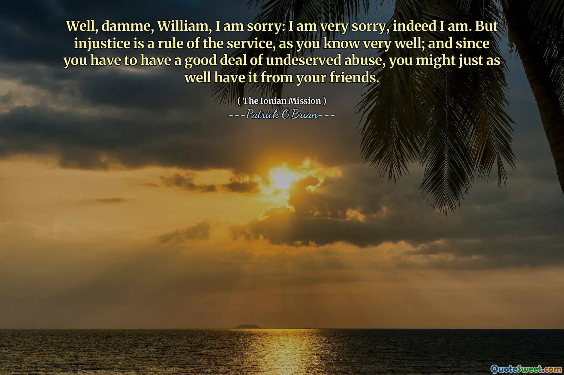 Well, damme, William, I am sorry: I am very sorry, indeed I am. But injustice is a rule of the service, as you know very well; and since you have to have a good deal of undeserved abuse, you might just as well have it from your friends.