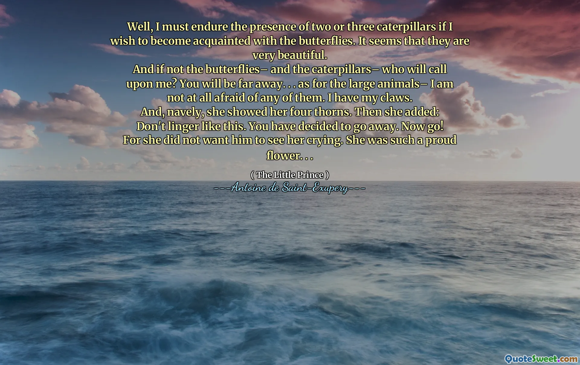Well, I must endure the presence of two or three caterpillars if I wish to become acquainted with the butterflies. It seems that they are very beautiful.
And if not the butterflies– and the caterpillars– who will call upon me? You will be far away. . . as for the large animals– I am not at all afraid of any of them. I have my claws.
And, navely, she showed her four thorns. Then she added:
Don't linger like this. You have decided to go away. Now go!
For she did not want him to see her crying. She was such a proud flower. . .