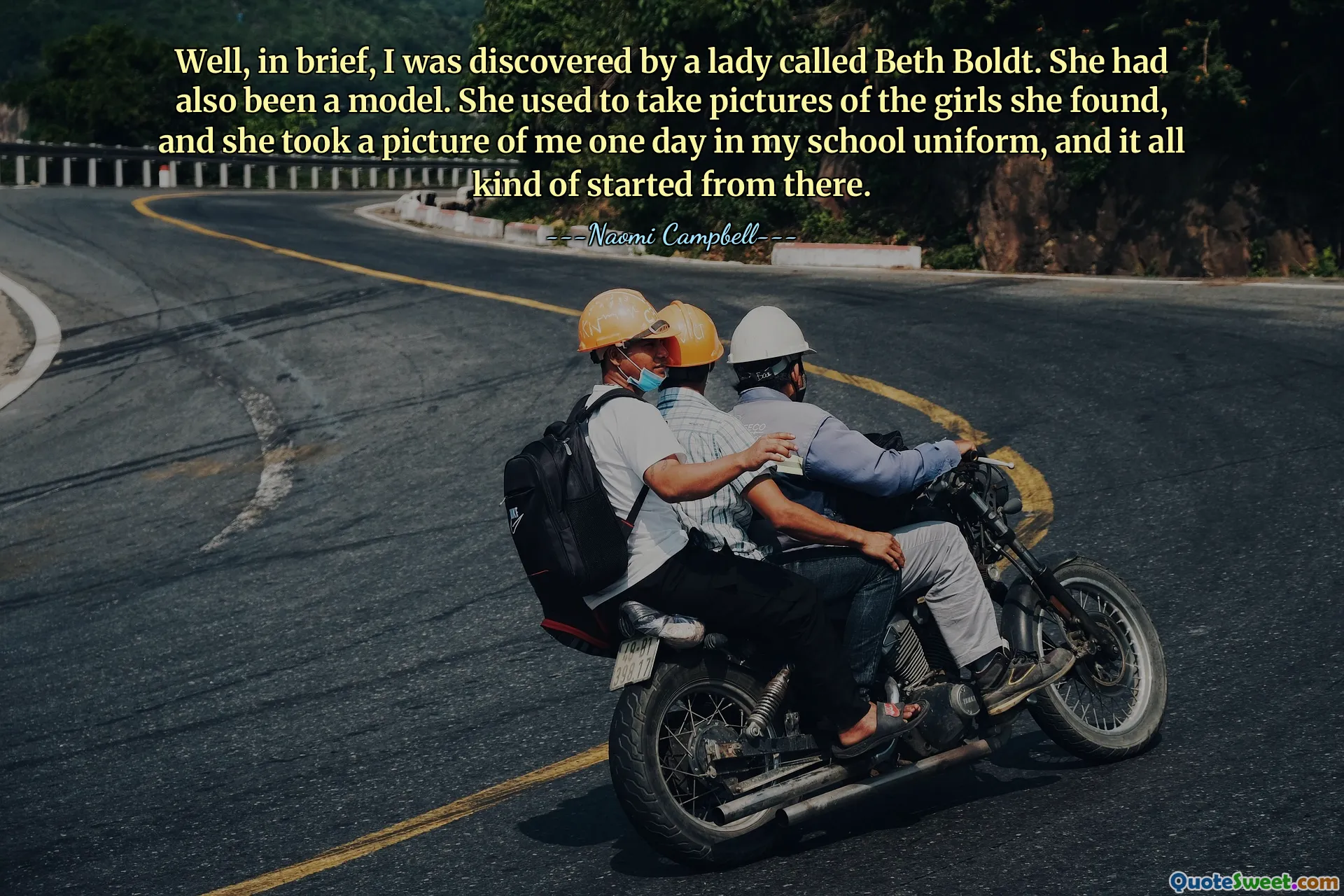 Well, in brief, I was discovered by a lady called Beth Boldt. She had also been a model. She used to take pictures of the girls she found, and she took a picture of me one day in my school uniform, and it all kind of started from there.