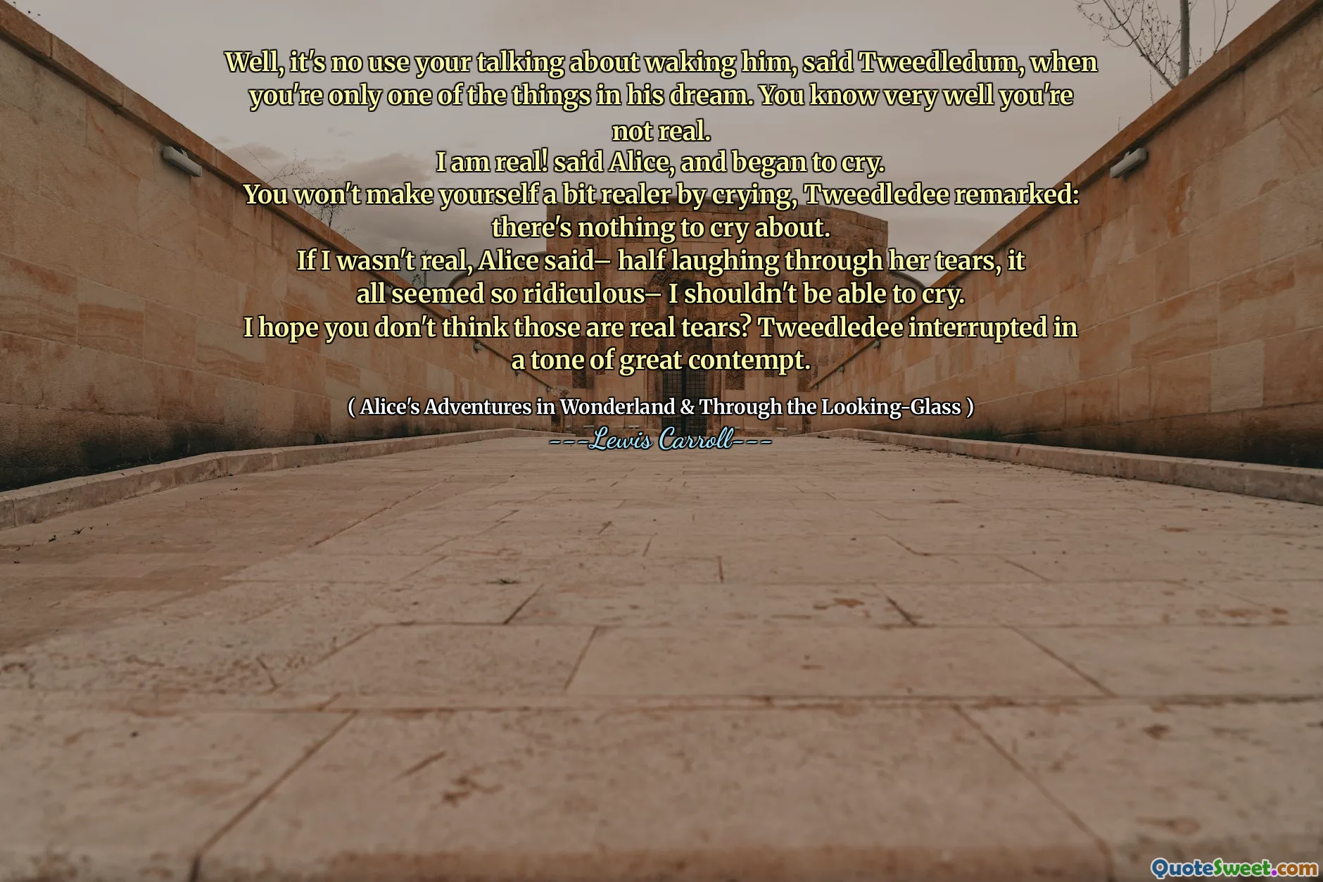 Well, it's no use your talking about waking him, said Tweedledum, when you're only one of the things in his dream. You know very well you're not real.
I am real! said Alice, and began to cry.
You won't make yourself a bit realer by crying, Tweedledee remarked: there's nothing to cry about.
If I wasn't real, Alice said– half laughing through her tears, it all seemed so ridiculous– I shouldn't be able to cry.
I hope you don't think those are real tears? Tweedledee interrupted in a tone of great contempt.