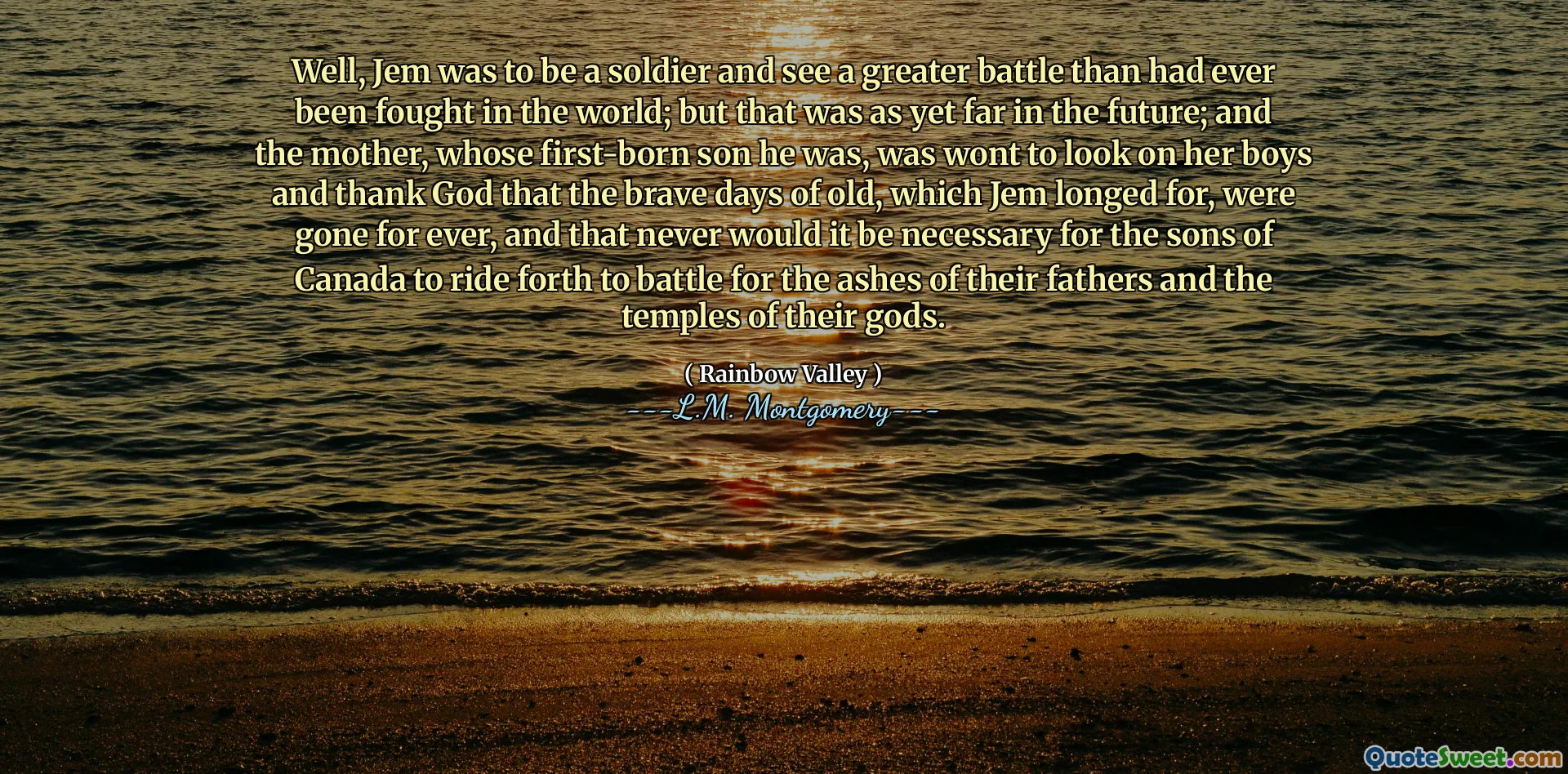 Well, Jem was to be a soldier and see a greater battle than had ever been fought in the world; but that was as yet far in the future; and the mother, whose first-born son he was, was wont to look on her boys and thank God that the brave days of old, which Jem longed for, were gone for ever, and that never would it be necessary for the sons of Canada to ride forth to battle for the ashes of their fathers and the temples of their gods.