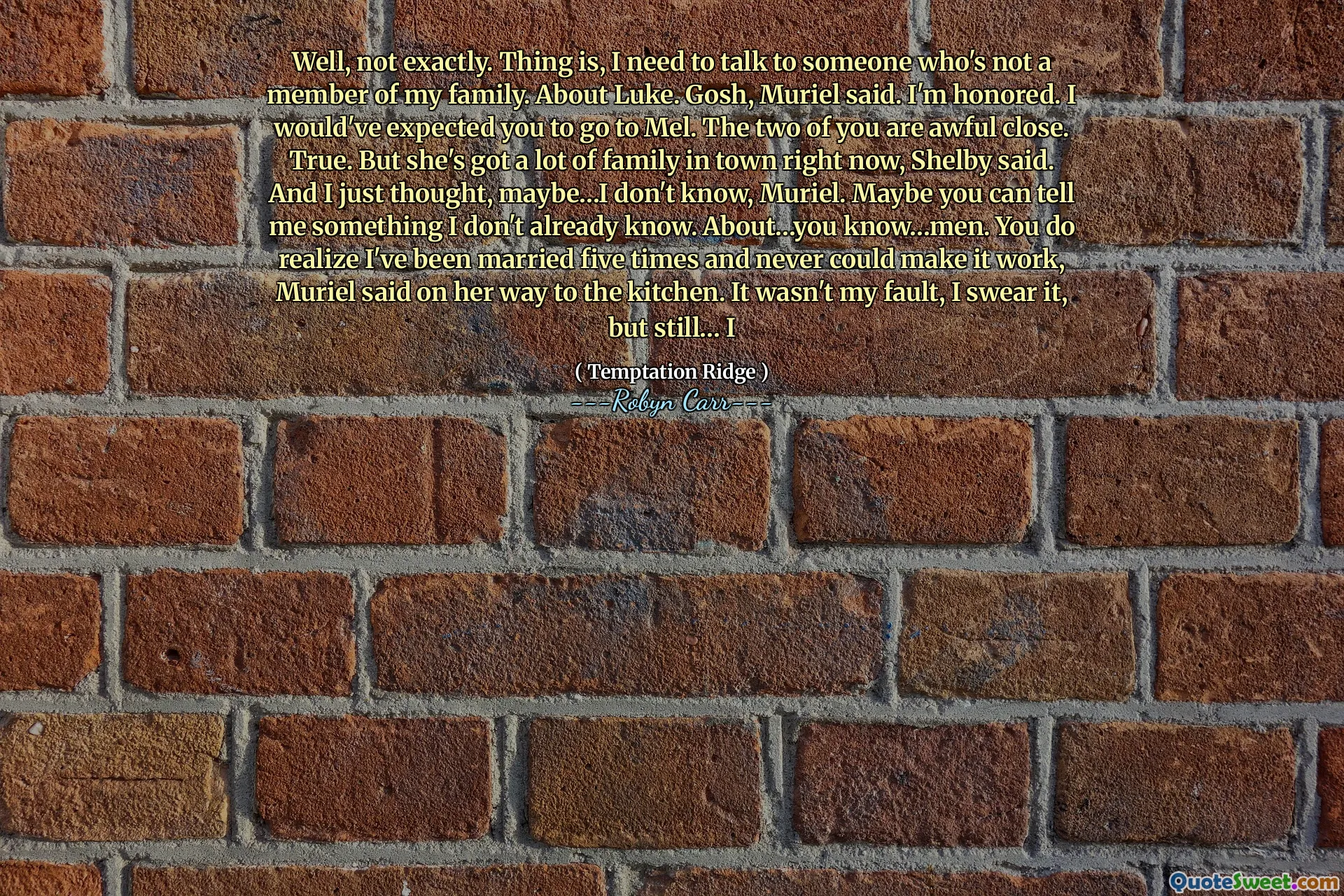 Well, not exactly. Thing is, I need to talk to someone who's not a member of my family. About Luke. Gosh, Muriel said. I'm honored. I would've expected you to go to Mel. The two of you are awful close. True. But she's got a lot of family in town right now, Shelby said. And I just thought, maybe…I don't know, Muriel. Maybe you can tell me something I don't already know. About…you know…men. You do realize I've been married five times and never could make it work, Muriel said on her way to the kitchen. It wasn't my fault, I swear it, but still… I
