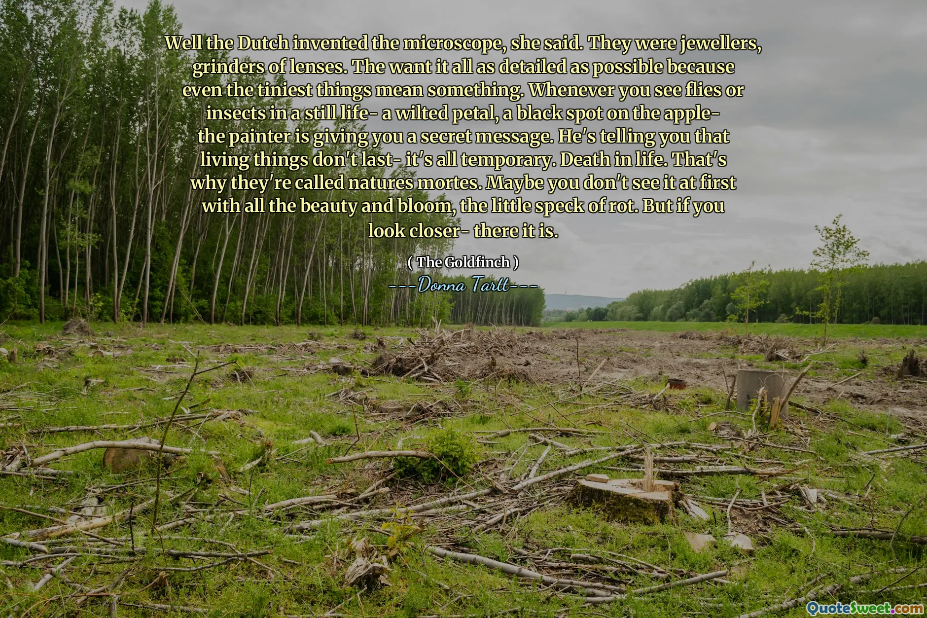 Well the Dutch invented the microscope, she said. They were jewellers, grinders of lenses. The want it all as detailed as possible because even the tiniest things mean something. Whenever you see flies or insects in a still life- a wilted petal, a black spot on the apple- the painter is giving you a secret message. He's telling you that living things don't last- it's all temporary. Death in life. That's why they're called natures mortes. Maybe you don't see it at first with all the beauty and bloom, the little speck of rot. But if you look closer- there it is.