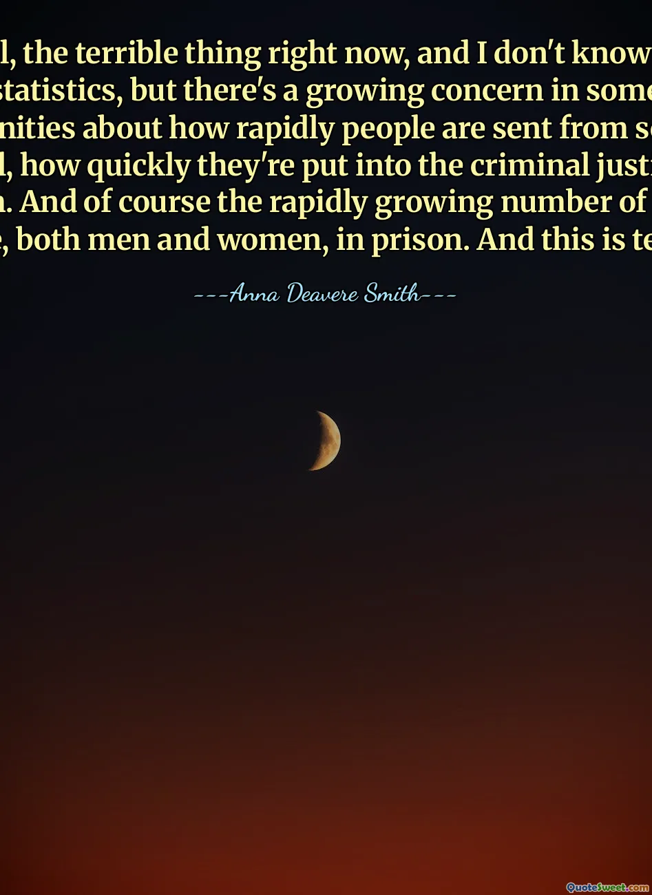 Well, the terrible thing right now, and I don't know the statistics, but there's a growing concern in some communities about how rapidly people are sent from school to jail, how quickly they're put into the criminal justice system. And of course the rapidly growing number of brown people, both men and women, in prison. And this is terrible.