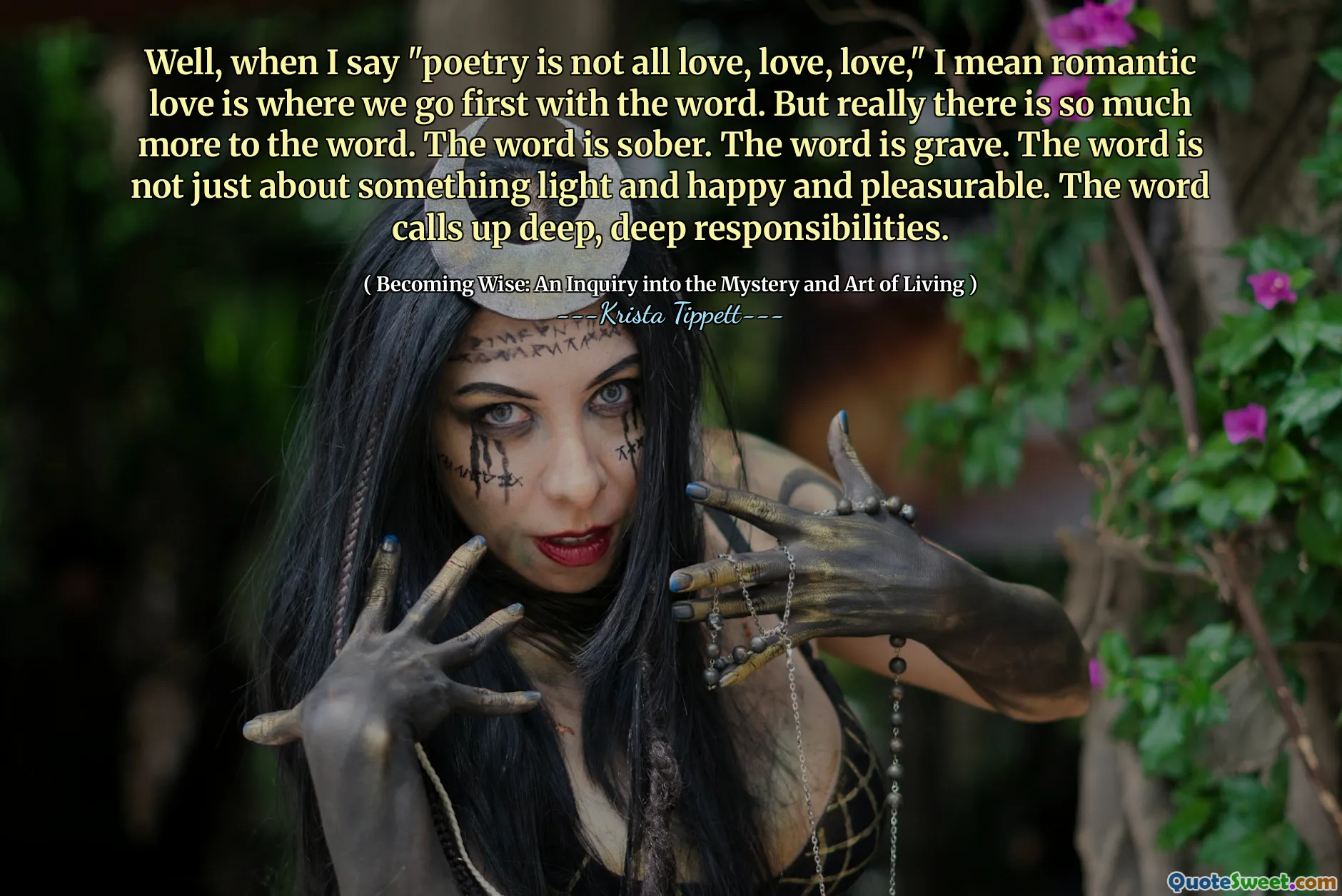 Well, when I say "poetry is not all love, love, love," I mean romantic love is where we go first with the word. But really there is so much more to the word. The word is sober. The word is grave. The word is not just about something light and happy and pleasurable. The word calls up deep, deep responsibilities.