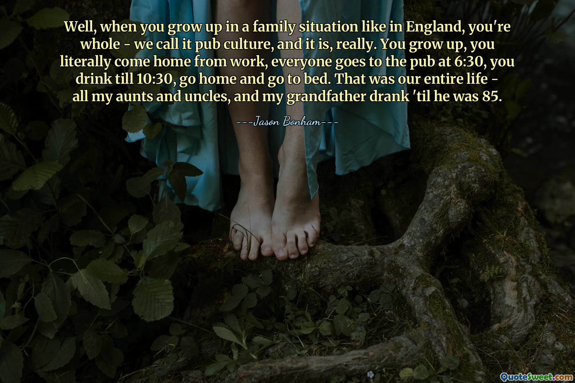 Well, when you grow up in a family situation like in England, you're whole - we call it pub culture, and it is, really. You grow up, you literally come home from work, everyone goes to the pub at 6:30, you drink till 10:30, go home and go to bed. That was our entire life - all my aunts and uncles, and my grandfather drank 'til he was 85.