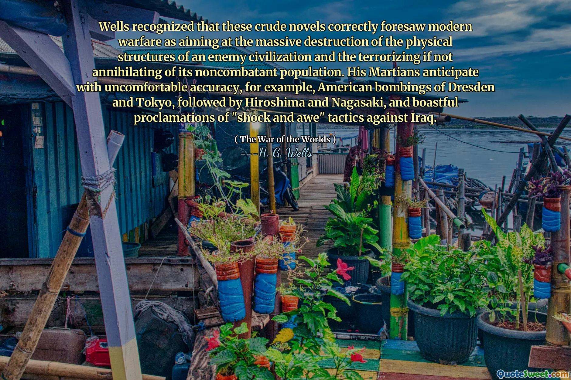 Wells recognized that these crude novels correctly foresaw modern warfare as aiming at the massive destruction of the physical structures of an enemy civilization and the terrorizing if not annihilating of its noncombatant population. His Martians anticipate with uncomfortable accuracy, for example, American bombings of Dresden and Tokyo, followed by Hiroshima and Nagasaki, and boastful proclamations of "shock and awe" tactics against Iraq.