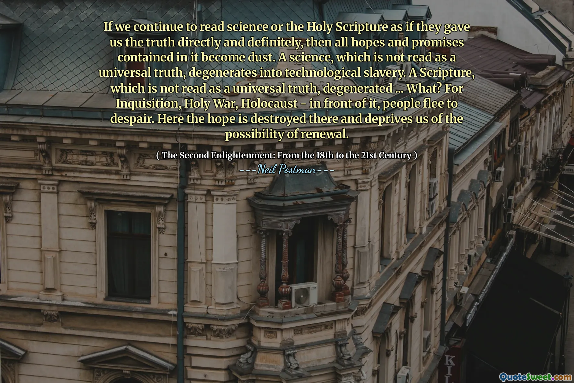 Wenn wir weiterhin Wissenschaft oder die Heilige Schrift lesen, als ob sie uns die Wahrheit direkt und definitiv die Wahrheit gaben, dann werden alle Hoffnungen und Versprechen, die darin enthalten sind. Eine Wissenschaft, die nicht als universelle Wahrheit gelesen wird, entartet in die technologische Sklaverei. Eine Schriftstelle, die nicht als universelle Wahrheit gelesen wird, degeneriert ... was? Zur Inquisition, Holy War, Holocaust - davor fliehen die Menschen zur Verzweiflung. Hier wird die Hoffnung dort zerstört und beraubt uns der Möglichkeit der Erneuerung.